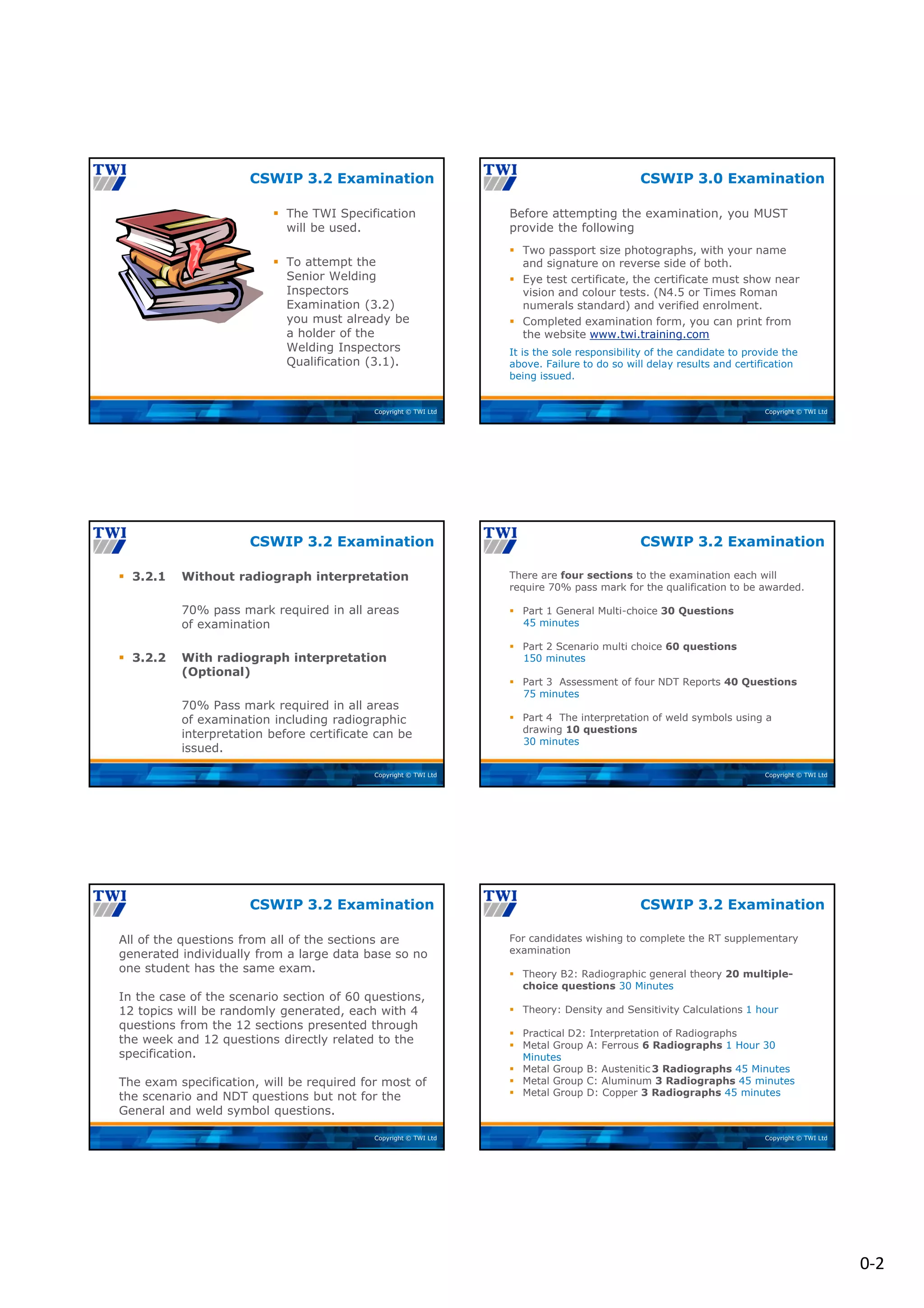 0‐2
Copyright © TWI Ltd
 The TWI Specification
will be used.
 To attempt the
Senior Welding
Inspectors
Examination (3.2)
you must already be
a holder of the
Welding Inspectors
Qualification (3.1).
CSWIP 3.2 Examination
Copyright © TWI Ltd
Before attempting the examination, you MUST
provide the following
 Two passport size photographs, with your name
and signature on reverse side of both.
 Eye test certificate, the certificate must show near
vision and colour tests. (N4.5 or Times Roman
numerals standard) and verified enrolment.
 Completed examination form, you can print from
the website www.twi.training.com
It is the sole responsibility of the candidate to provide the
above. Failure to do so will delay results and certification
being issued.
CSWIP 3.0 Examination
Copyright © TWI Ltd
 3.2.1 Without radiograph interpretation
70% pass mark required in all areas
of examination
 3.2.2 With radiograph interpretation
(Optional)
70% Pass mark required in all areas
of examination including radiographic
interpretation before certificate can be
issued.
CSWIP 3.2 Examination
Copyright © TWI Ltd
There are four sections to the examination each will
require 70% pass mark for the qualification to be awarded.
 Part 1 General Multi-choice 30 Questions
45 minutes
 Part 2 Scenario multi choice 60 questions
150 minutes
 Part 3 Assessment of four NDT Reports 40 Questions
75 minutes
 Part 4 The interpretation of weld symbols using a
drawing 10 questions
30 minutes
CSWIP 3.2 Examination
Copyright © TWI Ltd
All of the questions from all of the sections are
generated individually from a large data base so no
one student has the same exam.
In the case of the scenario section of 60 questions,
12 topics will be randomly generated, each with 4
questions from the 12 sections presented through
the week and 12 questions directly related to the
specification.
The exam specification, will be required for most of
the scenario and NDT questions but not for the
General and weld symbol questions.
CSWIP 3.2 Examination
Copyright © TWI Ltd
For candidates wishing to complete the RT supplementary
examination
 Theory B2: Radiographic general theory 20 multiple-
choice questions 30 Minutes
 Theory: Density and Sensitivity Calculations 1 hour
 Practical D2: Interpretation of Radiographs
 Metal Group A: Ferrous 6 Radiographs 1 Hour 30
Minutes
 Metal Group B: Austenitic 3 Radiographs 45 Minutes
 Metal Group C: Aluminum 3 Radiographs 45 minutes
 Metal Group D: Copper 3 Radiographs 45 minutes
CSWIP 3.2 Examination
 