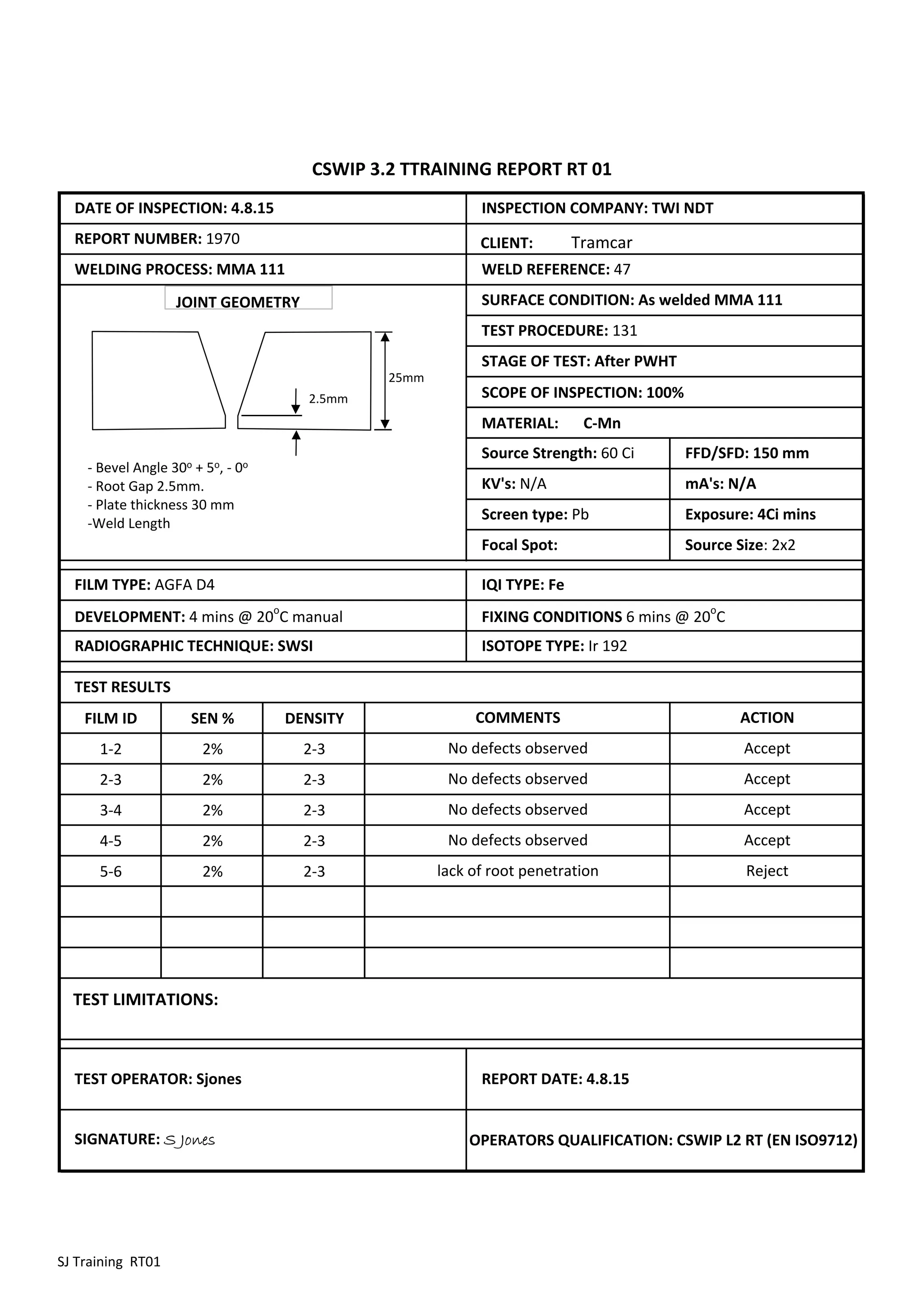 CLIENT: Tramcar
SCOPE OF INSPECTION: 100%
MATERIAL: C‐Mn
FILM ID SEN % DENSITY
1‐2 2% 2‐3
2‐3 2% 2‐3
3‐4 2% 2‐3
4‐5 2% 2‐3
5‐6 2% 2‐3
SIGNATURE: S Jones OPERATORS QUALIFICATION: CSWIP L2 RT (EN ISO9712)
CSWIP 3.2 TTRAINING REPORT RT 01
lack of root penetration Reject
FFD/SFD: 150 mm
RADIOGRAPHIC TECHNIQUE: SWSI ISOTOPE TYPE: Ir 192
TEST RESULTS
COMMENTS ACTION
FILM TYPE: AGFA D4 IQI TYPE: Fe
DEVELOPMENT: 4 mins @ 20o
C manual FIXING CONDITIONS 6 mins @ 20o
C
INSPECTION COMPANY: TWI NDT
WELD REFERENCE: 47
WELDING PROCESS: MMA 111
DATE OF INSPECTION: 4.8.15
REPORT NUMBER: 1970
TEST PROCEDURE: 131
No defects observed
No defects observed
Accept
Accept
SURFACE CONDITION: As welded MMA 111
STAGE OF TEST: After PWHT
Source Strength: 60 Ci
KV's: N/A mA's: N/A
Screen type: Pb Exposure: 4Ci mins
Focal Spot: Source Size: 2x2
No defects observed
No defects observed
Accept
Accept
TEST OPERATOR: Sjones REPORT DATE: 4.8.15
2.5mm
‐ Bevel Angle 30o + 5o, ‐ 0o
‐ Root Gap 2.5mm.
‐ Plate thickness 30 mm
‐Weld Length
25mm
TEST LIMITATIONS:
JOINT GEOMETRY
SJ Training RT01
 