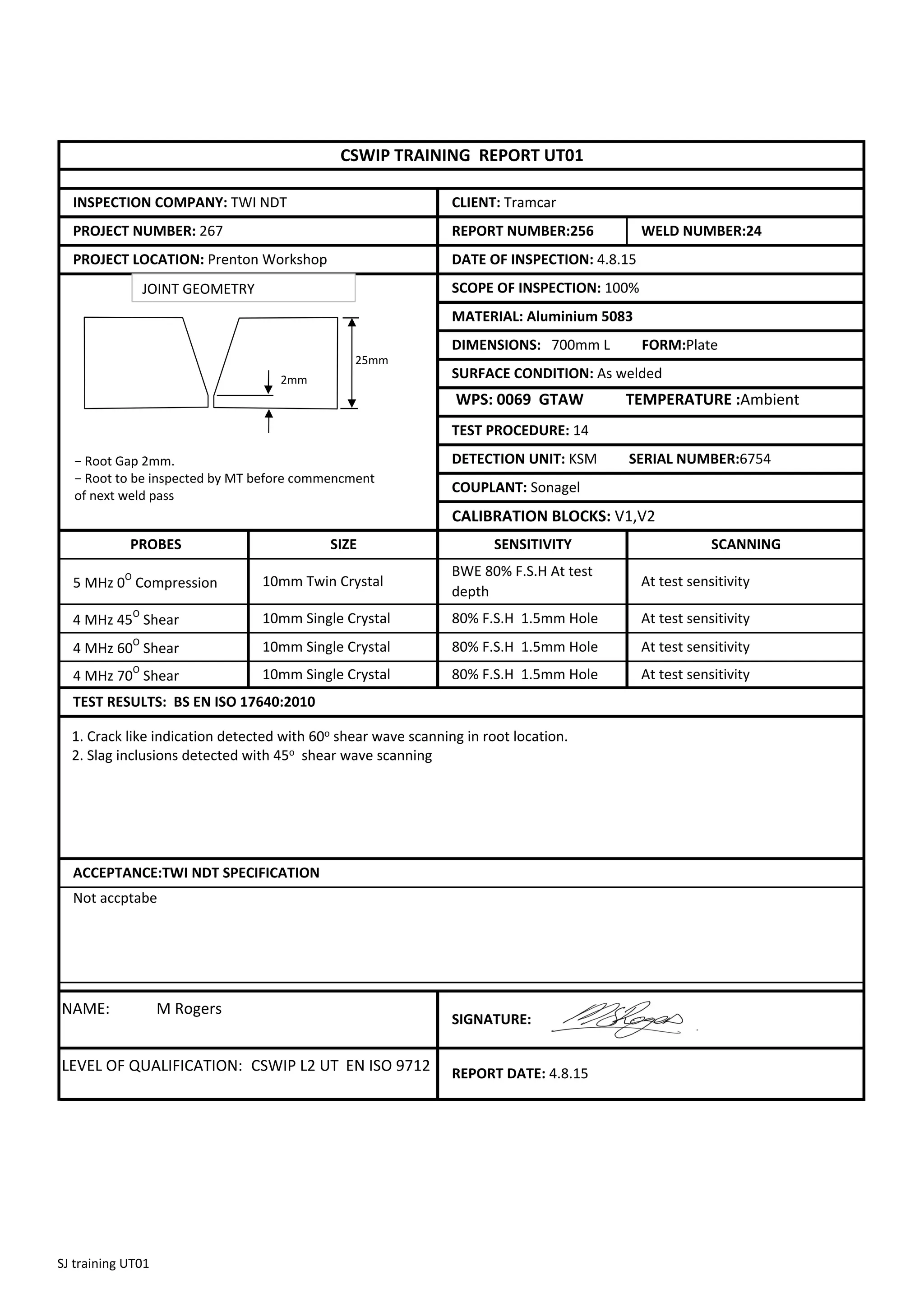 CALIBRATION BLOCKS: V1,V2
NAME: M Rogers
LEVEL OF QUALIFICATION: CSWIP L2 UT EN ISO 9712
5 MHz 0O
Compression
SCANNING
COUPLANT: Sonagel
SCOPE OF INSPECTION: 100%
MATERIAL: Aluminium 5083
DIMENSIONS: 700mm L FORM:Plate
SURFACE CONDITION: As welded
At test sensitivity
At test sensitivity
80% F.S.H 1.5mm Hole
WPS: 0069 GTAW TEMPERATURE :Ambient
TEST PROCEDURE: 14
DETECTION UNIT: KSM SERIAL NUMBER:6754
SIGNATURE:
REPORT DATE: 4.8.15
ACCEPTANCE:TWI NDT SPECIFICATION
Not accptabe
CLIENT: Tramcar
DATE OF INSPECTION: 4.8.15
PROJECT LOCATION: Prenton Workshop
INSPECTION COMPANY: TWI NDT
PROJECT NUMBER: 267
CSWIP TRAINING REPORT UT01
REPORT NUMBER:256 WELD NUMBER:24
TEST RESULTS: BS EN ISO 17640:2010
SIZE
10mm Twin Crystal
10mm Single Crystal
10mm Single Crystal
10mm Single Crystal
BWE 80% F.S.H At test
depth
PROBES
At test sensitivity
SENSITIVITY
4 MHz 45
O
Shear
4 MHz 60
O
Shear
4 MHz 70
O
Shear
80% F.S.H 1.5mm Hole At test sensitivity
80% F.S.H 1.5mm Hole
2mm
− Root Gap 2mm.
− Root to be inspected by MT before commencment
of next weld pass
1. Crack like indication detected with 60o shear wave scanning in root location.
2. Slag inclusions detected with 45o shear wave scanning
25mm
JOINT GEOMETRY
SJ training UT01
 