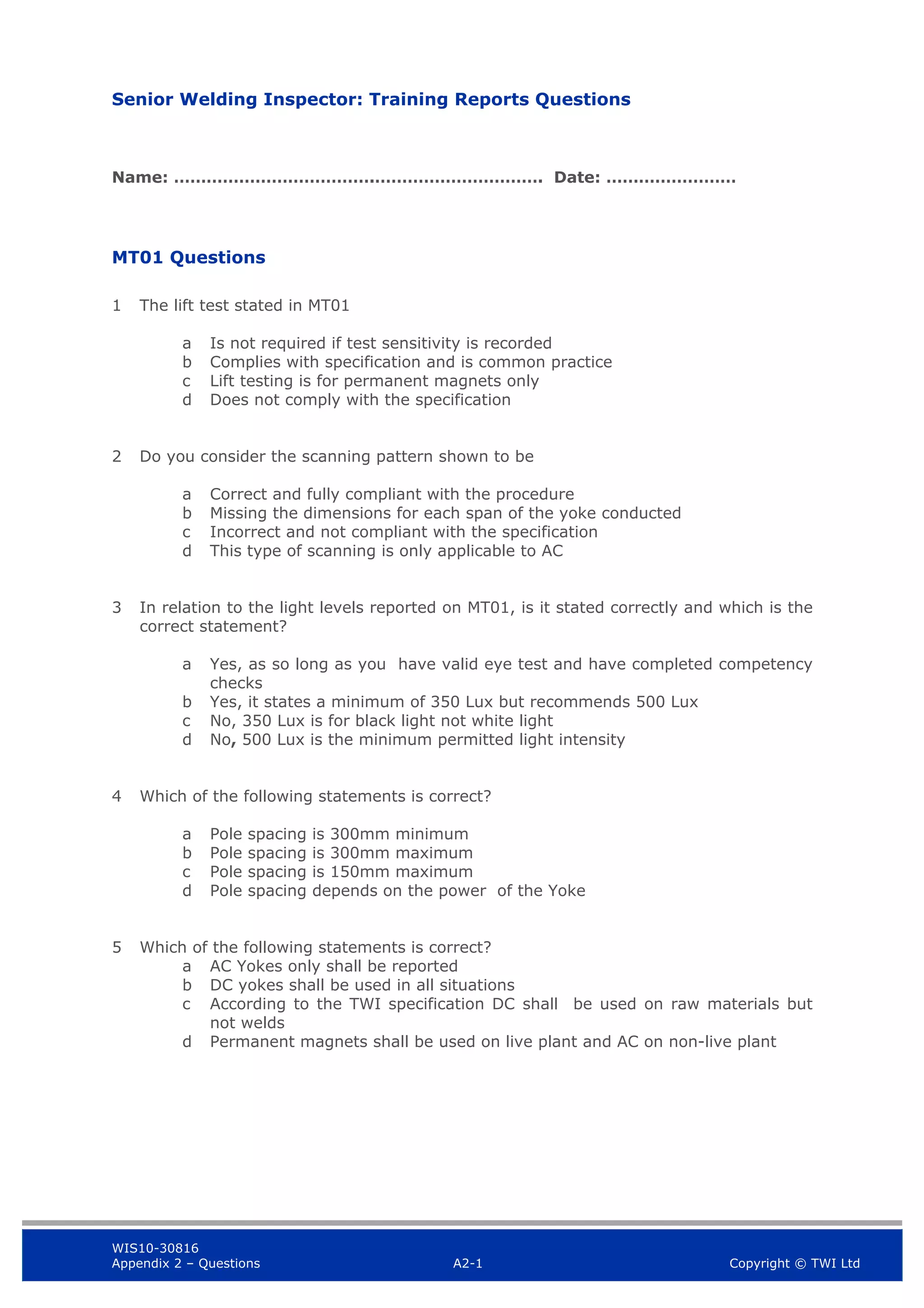 WIS10-30816
Appendix 2 – Questions A2-1 Copyright © TWI Ltd
Senior Welding Inspector: Training Reports Questions
Name: ……………………………….…………………………. Date: ……………………
MT01 Questions
1 The lift test stated in MT01
a Is not required if test sensitivity is recorded
b Complies with specification and is common practice
c Lift testing is for permanent magnets only
d Does not comply with the specification
2 Do you consider the scanning pattern shown to be
a Correct and fully compliant with the procedure
b Missing the dimensions for each span of the yoke conducted
c Incorrect and not compliant with the specification
d This type of scanning is only applicable to AC
3 In relation to the light levels reported on MT01, is it stated correctly and which is the
correct statement?
a Yes, as so long as you have valid eye test and have completed competency
checks
b Yes, it states a minimum of 350 Lux but recommends 500 Lux
c No, 350 Lux is for black light not white light
d No, 500 Lux is the minimum permitted light intensity
4 Which of the following statements is correct?
a Pole spacing is 300mm minimum
b Pole spacing is 300mm maximum
c Pole spacing is 150mm maximum
d Pole spacing depends on the power of the Yoke
5 Which of the following statements is correct?
a AC Yokes only shall be reported
b DC yokes shall be used in all situations
c According to the TWI specification DC shall be used on raw materials but
not welds
d Permanent magnets shall be used on live plant and AC on non-live plant
 