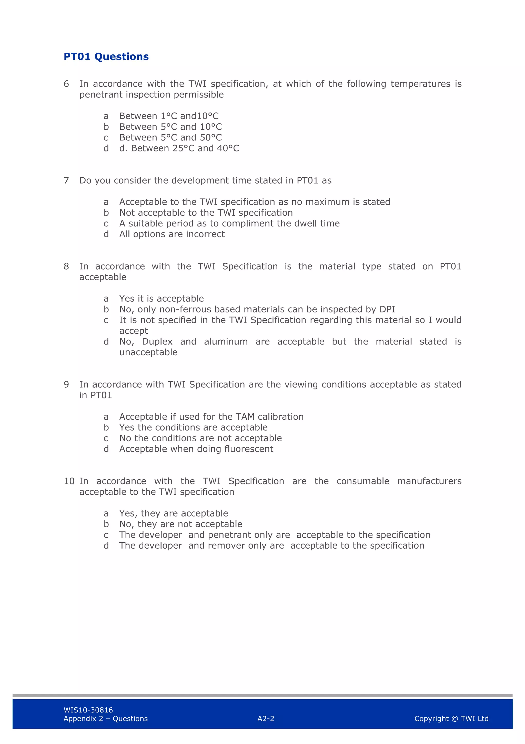 WIS10-30816
Appendix 2 – Questions A2-2 Copyright © TWI Ltd
PT01 Questions
6 In accordance with the TWI specification, at which of the following temperatures is
penetrant inspection permissible
a Between 1°C and10°C
b Between 5°C and 10°C
c Between 5°C and 50°C
d d. Between 25°C and 40°C
7 Do you consider the development time stated in PT01 as
a Acceptable to the TWI specification as no maximum is stated
b Not acceptable to the TWI specification
c A suitable period as to compliment the dwell time
d All options are incorrect
8 In accordance with the TWI Specification is the material type stated on PT01
acceptable
a Yes it is acceptable
b No, only non-ferrous based materials can be inspected by DPI
c It is not specified in the TWI Specification regarding this material so I would
accept
d No, Duplex and aluminum are acceptable but the material stated is
unacceptable
9 In accordance with TWI Specification are the viewing conditions acceptable as stated
in PT01
a Acceptable if used for the TAM calibration
b Yes the conditions are acceptable
c No the conditions are not acceptable
d Acceptable when doing fluorescent
10 In accordance with the TWI Specification are the consumable manufacturers
acceptable to the TWI specification
a Yes, they are acceptable
b No, they are not acceptable
c The developer and penetrant only are acceptable to the specification
d The developer and remover only are acceptable to the specification
 