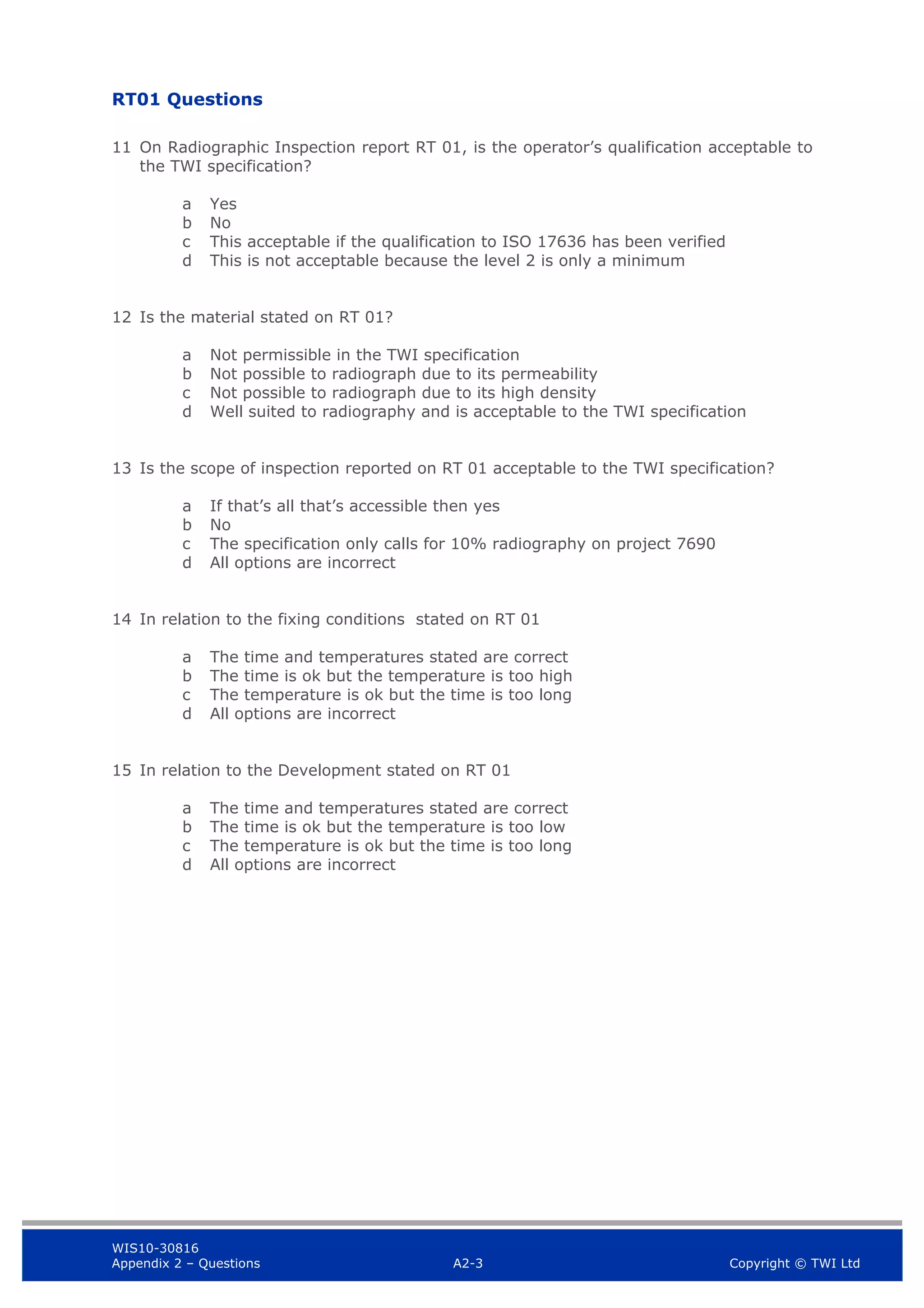 WIS10-30816
Appendix 2 – Questions A2-3 Copyright © TWI Ltd
RT01 Questions
11 On Radiographic Inspection report RT 01, is the operator’s qualification acceptable to
the TWI specification?
a Yes
b No
c This acceptable if the qualification to ISO 17636 has been verified
d This is not acceptable because the level 2 is only a minimum
12 Is the material stated on RT 01?
a Not permissible in the TWI specification
b Not possible to radiograph due to its permeability
c Not possible to radiograph due to its high density
d Well suited to radiography and is acceptable to the TWI specification
13 Is the scope of inspection reported on RT 01 acceptable to the TWI specification?
a If that’s all that’s accessible then yes
b No
c The specification only calls for 10% radiography on project 7690
d All options are incorrect
14 In relation to the fixing conditions stated on RT 01
a The time and temperatures stated are correct
b The time is ok but the temperature is too high
c The temperature is ok but the time is too long
d All options are incorrect
15 In relation to the Development stated on RT 01
a The time and temperatures stated are correct
b The time is ok but the temperature is too low
c The temperature is ok but the time is too long
d All options are incorrect
 
