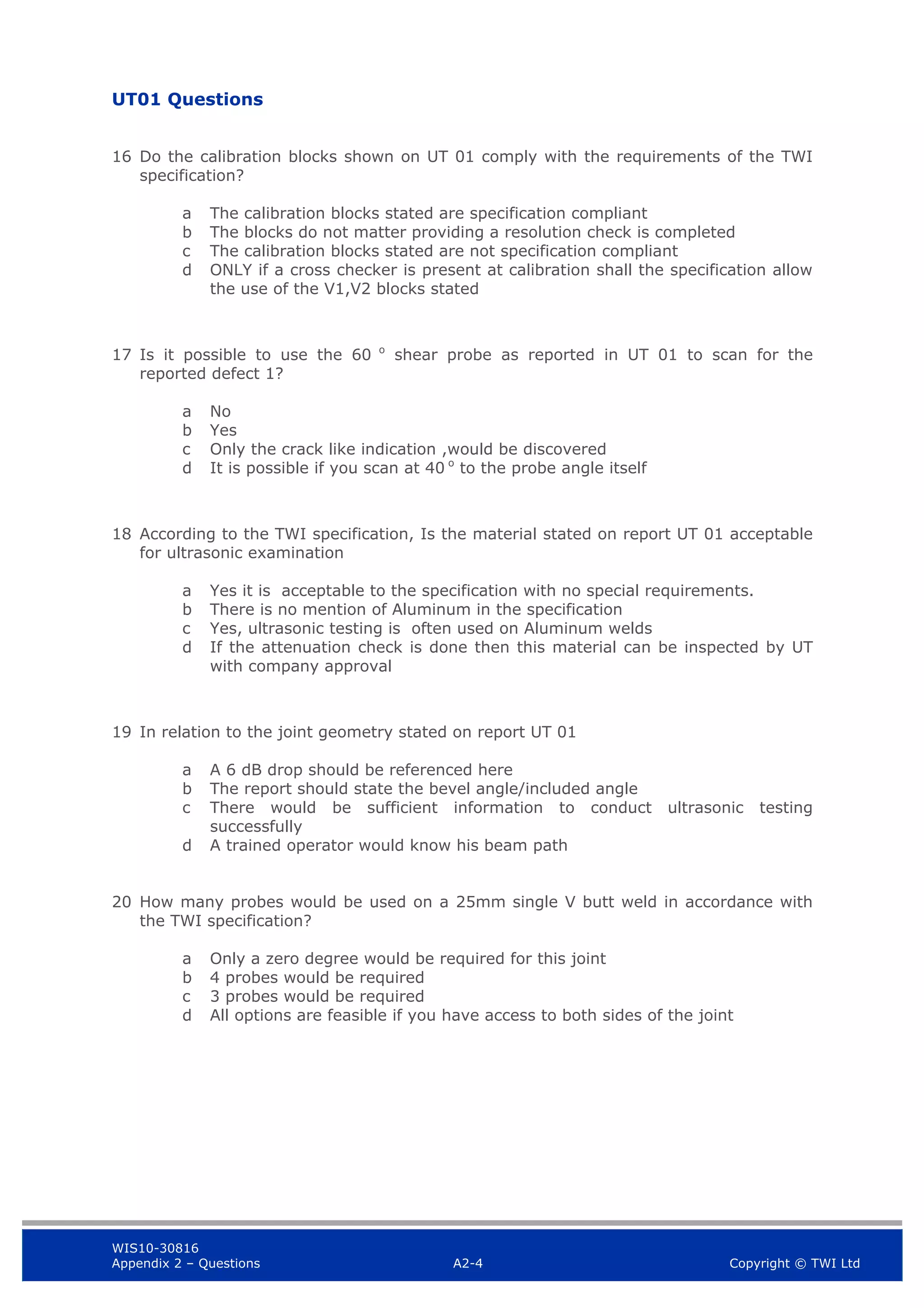 WIS10-30816
Appendix 2 – Questions A2-4 Copyright © TWI Ltd
UT01 Questions
16 Do the calibration blocks shown on UT 01 comply with the requirements of the TWI
specification?
a The calibration blocks stated are specification compliant
b The blocks do not matter providing a resolution check is completed
c The calibration blocks stated are not specification compliant
d ONLY if a cross checker is present at calibration shall the specification allow
the use of the V1,V2 blocks stated
17 Is it possible to use the 60 o
shear probe as reported in UT 01 to scan for the
reported defect 1?
a No
b Yes
c Only the crack like indication ,would be discovered
d It is possible if you scan at 40 o
to the probe angle itself
18 According to the TWI specification, Is the material stated on report UT 01 acceptable
for ultrasonic examination
a Yes it is acceptable to the specification with no special requirements.
b There is no mention of Aluminum in the specification
c Yes, ultrasonic testing is often used on Aluminum welds
d If the attenuation check is done then this material can be inspected by UT
with company approval
19 In relation to the joint geometry stated on report UT 01
a A 6 dB drop should be referenced here
b The report should state the bevel angle/included angle
c There would be sufficient information to conduct ultrasonic testing
successfully
d A trained operator would know his beam path
20 How many probes would be used on a 25mm single V butt weld in accordance with
the TWI specification?
a Only a zero degree would be required for this joint
b 4 probes would be required
c 3 probes would be required
d All options are feasible if you have access to both sides of the joint
 
