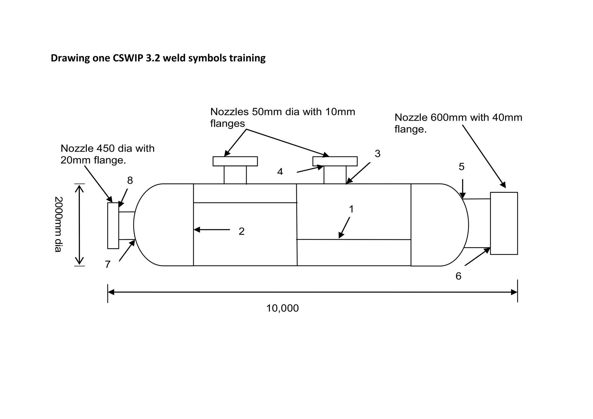 Drawing one CSWIP 3.2 weld symbols training
2000mm
dia
Nozzle 450 dia with
20mm flange.
Nozzles 50mm dia with 10mm
flanges
Nozzle 600mm with 40mm
flange.
10,000
1
2
3
4
5
6
7
8
 