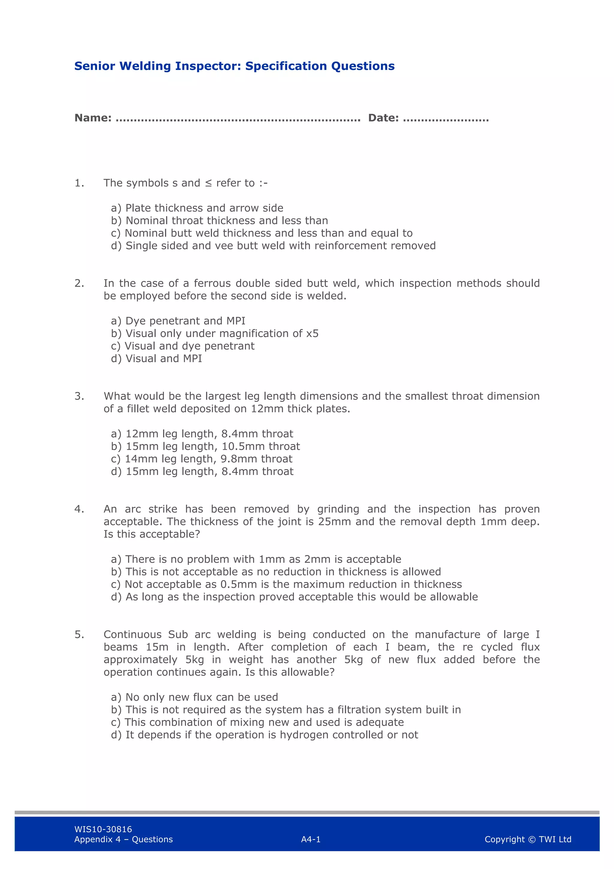 WIS10-30816
Appendix 4 – Questions A4-1 Copyright © TWI Ltd
Senior Welding Inspector: Specification Questions
Name: ……………………………….…………………………. Date: ……………………
1. The symbols s and ≤ refer to :-
a) Plate thickness and arrow side
b) Nominal throat thickness and less than
c) Nominal butt weld thickness and less than and equal to
d) Single sided and vee butt weld with reinforcement removed
2. In the case of a ferrous double sided butt weld, which inspection methods should
be employed before the second side is welded.
a) Dye penetrant and MPI
b) Visual only under magnification of x5
c) Visual and dye penetrant
d) Visual and MPI
3. What would be the largest leg length dimensions and the smallest throat dimension
of a fillet weld deposited on 12mm thick plates.
a) 12mm leg length, 8.4mm throat
b) 15mm leg length, 10.5mm throat
c) 14mm leg length, 9.8mm throat
d) 15mm leg length, 8.4mm throat
4. An arc strike has been removed by grinding and the inspection has proven
acceptable. The thickness of the joint is 25mm and the removal depth 1mm deep.
Is this acceptable?
a) There is no problem with 1mm as 2mm is acceptable
b) This is not acceptable as no reduction in thickness is allowed
c) Not acceptable as 0.5mm is the maximum reduction in thickness
d) As long as the inspection proved acceptable this would be allowable
5. Continuous Sub arc welding is being conducted on the manufacture of large I
beams 15m in length. After completion of each I beam, the re cycled flux
approximately 5kg in weight has another 5kg of new flux added before the
operation continues again. Is this allowable?
a) No only new flux can be used
b) This is not required as the system has a filtration system built in
c) This combination of mixing new and used is adequate
d) It depends if the operation is hydrogen controlled or not
 