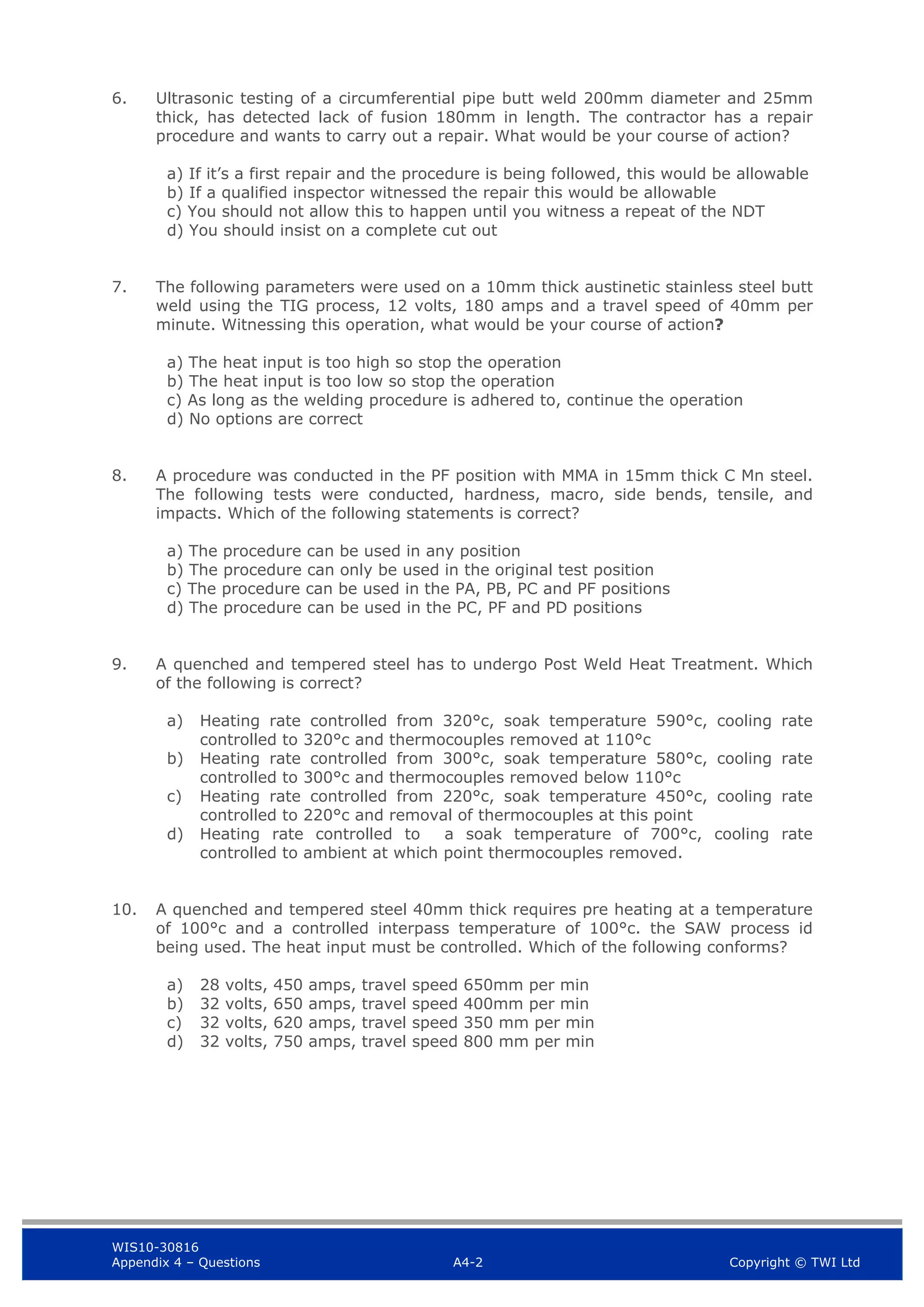 WIS10-30816
Appendix 4 – Questions A4-2 Copyright © TWI Ltd
6. Ultrasonic testing of a circumferential pipe butt weld 200mm diameter and 25mm
thick, has detected lack of fusion 180mm in length. The contractor has a repair
procedure and wants to carry out a repair. What would be your course of action?
a) If it’s a first repair and the procedure is being followed, this would be allowable
b) If a qualified inspector witnessed the repair this would be allowable
c) You should not allow this to happen until you witness a repeat of the NDT
d) You should insist on a complete cut out
7. The following parameters were used on a 10mm thick austinetic stainless steel butt
weld using the TIG process, 12 volts, 180 amps and a travel speed of 40mm per
minute. Witnessing this operation, what would be your course of action?
a) The heat input is too high so stop the operation
b) The heat input is too low so stop the operation
c) As long as the welding procedure is adhered to, continue the operation
d) No options are correct
8. A procedure was conducted in the PF position with MMA in 15mm thick C Mn steel.
The following tests were conducted, hardness, macro, side bends, tensile, and
impacts. Which of the following statements is correct?
a) The procedure can be used in any position
b) The procedure can only be used in the original test position
c) The procedure can be used in the PA, PB, PC and PF positions
d) The procedure can be used in the PC, PF and PD positions
9. A quenched and tempered steel has to undergo Post Weld Heat Treatment. Which
of the following is correct?
a) Heating rate controlled from 320°c, soak temperature 590°c, cooling rate
controlled to 320°c and thermocouples removed at 110°c
b) Heating rate controlled from 300°c, soak temperature 580°c, cooling rate
controlled to 300°c and thermocouples removed below 110°c
c) Heating rate controlled from 220°c, soak temperature 450°c, cooling rate
controlled to 220°c and removal of thermocouples at this point
d) Heating rate controlled to a soak temperature of 700°c, cooling rate
controlled to ambient at which point thermocouples removed.
10. A quenched and tempered steel 40mm thick requires pre heating at a temperature
of 100°c and a controlled interpass temperature of 100°c. the SAW process id
being used. The heat input must be controlled. Which of the following conforms?
a) 28 volts, 450 amps, travel speed 650mm per min
b) 32 volts, 650 amps, travel speed 400mm per min
c) 32 volts, 620 amps, travel speed 350 mm per min
d) 32 volts, 750 amps, travel speed 800 mm per min
 