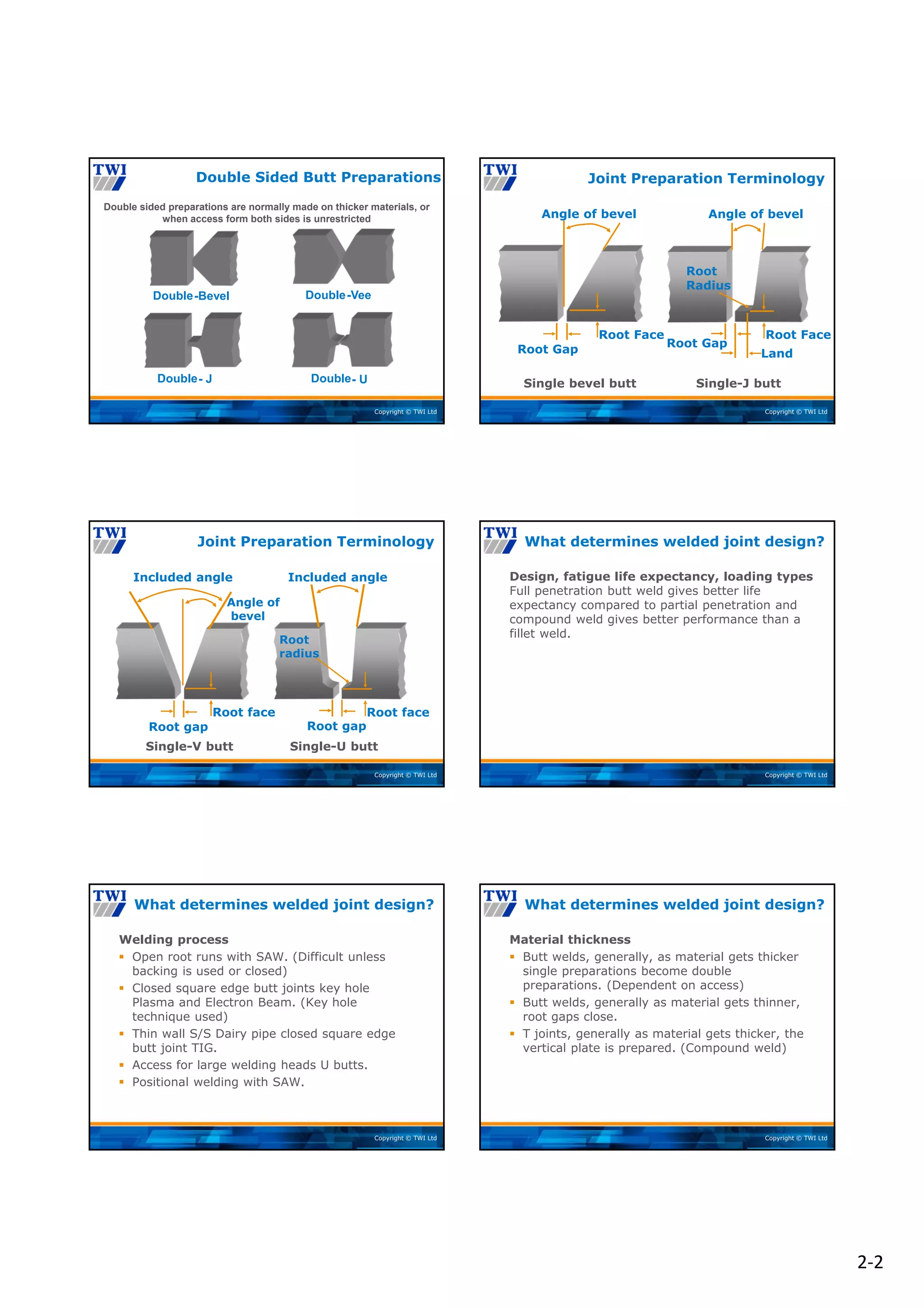 2‐2
Copyright © TWI Ltd
Double Sided Butt Preparations
Double sided preparations are normally made on thicker materials, or
when access form both sides is unrestricted
-Vee
Double
-Bevel
Double
- J
Double - U
Double
Copyright © TWI Ltd
Joint Preparation Terminology
Root Gap
Root Face Root Face
Root Gap
Root
Radius
Single bevel butt Single-J butt
Angle of bevel Angle of bevel
Land
Copyright © TWI Ltd
Joint Preparation Terminology
Included angle
Root gap
Root face
Angle of
bevel
Root face
Root gap
Included angle
Root
radius
Single-V butt Single-U butt
Copyright © TWI Ltd
Design, fatigue life expectancy, loading types
Full penetration butt weld gives better life
expectancy compared to partial penetration and
compound weld gives better performance than a
fillet weld.
What determines welded joint design?
Copyright © TWI Ltd
Welding process
 Open root runs with SAW. (Difficult unless
backing is used or closed)
 Closed square edge butt joints key hole
Plasma and Electron Beam. (Key hole
technique used)
 Thin wall S/S Dairy pipe closed square edge
butt joint TIG.
 Access for large welding heads U butts.
 Positional welding with SAW.
What determines welded joint design?
Copyright © TWI Ltd
Material thickness
 Butt welds, generally, as material gets thicker
single preparations become double
preparations. (Dependent on access)
 Butt welds, generally as material gets thinner,
root gaps close.
 T joints, generally as material gets thicker, the
vertical plate is prepared. (Compound weld)
What determines welded joint design?
 