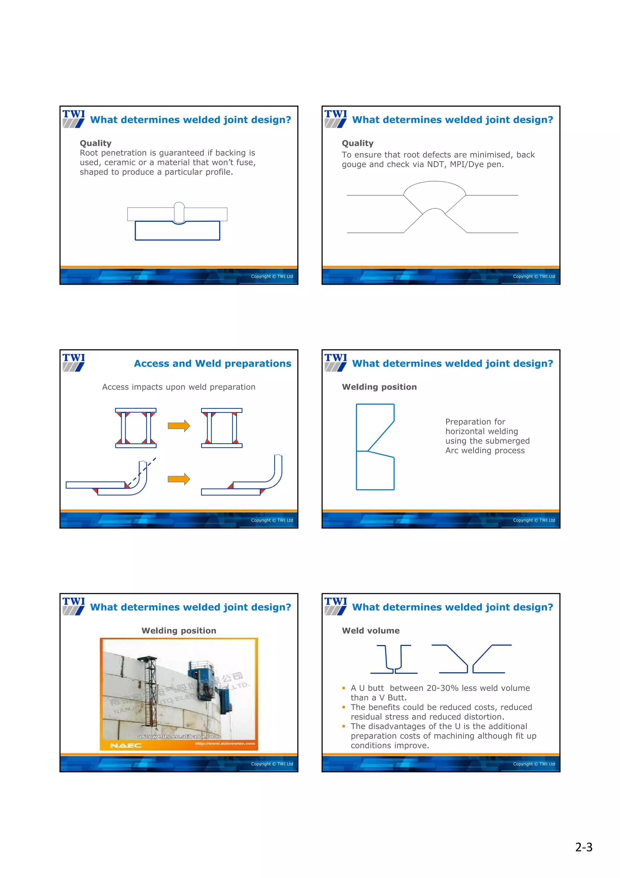 2‐3
Copyright © TWI Ltd
Quality
Root penetration is guaranteed if backing is
used, ceramic or a material that won’t fuse,
shaped to produce a particular profile.
What determines welded joint design?
Copyright © TWI Ltd
Quality
To ensure that root defects are minimised, back
gouge and check via NDT, MPI/Dye pen.
What determines welded joint design?
Copyright © TWI Ltd
Access impacts upon weld preparation
Access and Weld preparations
Copyright © TWI Ltd
Welding position
Preparation for
horizontal welding
using the submerged
Arc welding process
What determines welded joint design?
Copyright © TWI Ltd
Welding position
What determines welded joint design?
Copyright © TWI Ltd
Weld volume
 A U butt between 20-30% less weld volume
than a V Butt.
 The benefits could be reduced costs, reduced
residual stress and reduced distortion.
 The disadvantages of the U is the additional
preparation costs of machining although fit up
conditions improve.
What determines welded joint design?
 