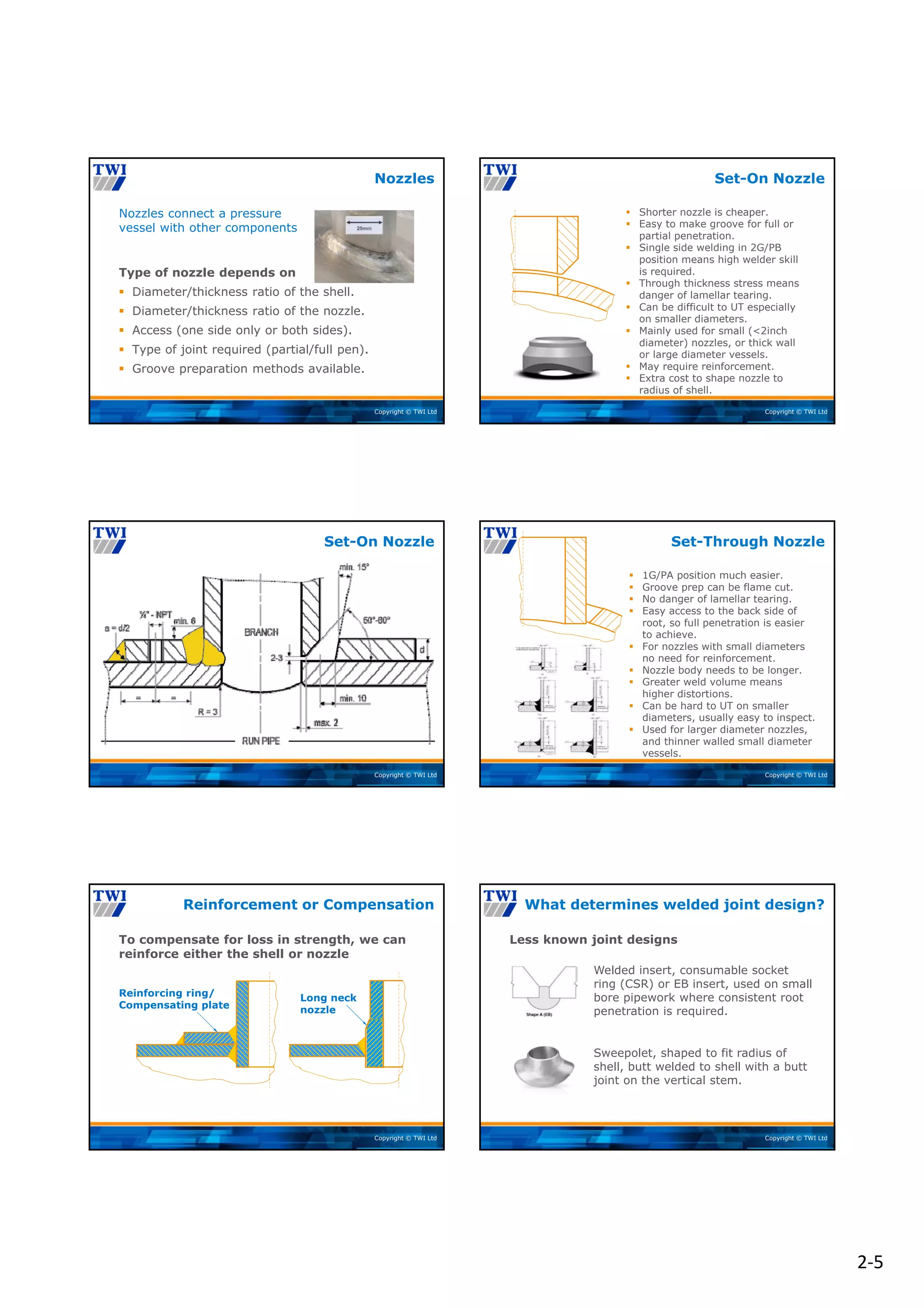 2‐5
Copyright © TWI Ltd
Nozzles connect a pressure
vessel with other components
Type of nozzle depends on
 Diameter/thickness ratio of the shell.
 Diameter/thickness ratio of the nozzle.
 Access (one side only or both sides).
 Type of joint required (partial/full pen).
 Groove preparation methods available.
Nozzles
Copyright © TWI Ltd
 Shorter nozzle is cheaper.
 Easy to make groove for full or
partial penetration.
 Single side welding in 2G/PB
position means high welder skill
is required.
 Through thickness stress means
danger of lamellar tearing.
 Can be difficult to UT especially
on smaller diameters.
 Mainly used for small (<2inch
diameter) nozzles, or thick wall
or large diameter vessels.
 May require reinforcement.
 Extra cost to shape nozzle to
radius of shell.
Set-On Nozzle
Copyright © TWI Ltd
Set-On Nozzle
Copyright © TWI Ltd
 1G/PA position much easier.
 Groove prep can be flame cut.
 No danger of lamellar tearing.
 Easy access to the back side of
root, so full penetration is easier
to achieve.
 For nozzles with small diameters
no need for reinforcement.
 Nozzle body needs to be longer.
 Greater weld volume means
higher distortions.
 Can be hard to UT on smaller
diameters, usually easy to inspect.
 Used for larger diameter nozzles,
and thinner walled small diameter
vessels.
Set-Through Nozzle
Copyright © TWI Ltd
To compensate for loss in strength, we can
reinforce either the shell or nozzle
Reinforcement or Compensation
Reinforcing ring/
Compensating plate
Long neck
nozzle
Copyright © TWI Ltd
Welded insert, consumable socket
ring (CSR) or EB insert, used on small
bore pipework where consistent root
penetration is required.
Sweepolet, shaped to fit radius of
shell, butt welded to shell with a butt
joint on the vertical stem.
Less known joint designs
What determines welded joint design?
 