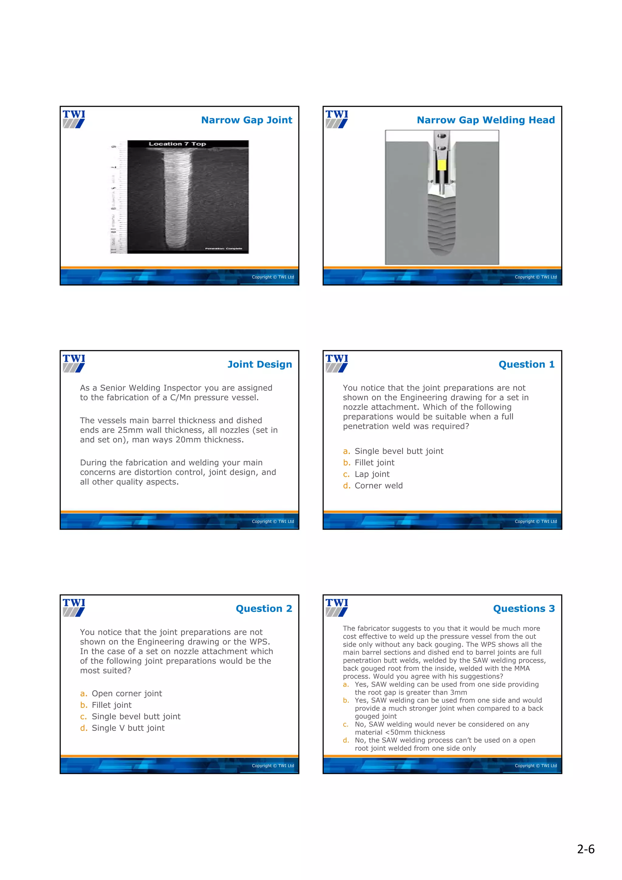 2‐6
Copyright © TWI Ltd
Narrow Gap Joint
Copyright © TWI Ltd
Narrow Gap Welding Head
Copyright © TWI Ltd
As a Senior Welding Inspector you are assigned
to the fabrication of a C/Mn pressure vessel.
The vessels main barrel thickness and dished
ends are 25mm wall thickness, all nozzles (set in
and set on), man ways 20mm thickness.
During the fabrication and welding your main
concerns are distortion control, joint design, and
all other quality aspects.
Joint Design
Copyright © TWI Ltd
You notice that the joint preparations are not
shown on the Engineering drawing for a set in
nozzle attachment. Which of the following
preparations would be suitable when a full
penetration weld was required?
a. Single bevel butt joint
b. Fillet joint
c. Lap joint
d. Corner weld
Question 1
Copyright © TWI Ltd
You notice that the joint preparations are not
shown on the Engineering drawing or the WPS.
In the case of a set on nozzle attachment which
of the following joint preparations would be the
most suited?
a. Open corner joint
b. Fillet joint
c. Single bevel butt joint
d. Single V butt joint
Question 2
Copyright © TWI Ltd
The fabricator suggests to you that it would be much more
cost effective to weld up the pressure vessel from the out
side only without any back gouging. The WPS shows all the
main barrel sections and dished end to barrel joints are full
penetration butt welds, welded by the SAW welding process,
back gouged root from the inside, welded with the MMA
process. Would you agree with his suggestions?
a. Yes, SAW welding can be used from one side providing
the root gap is greater than 3mm
b. Yes, SAW welding can be used from one side and would
provide a much stronger joint when compared to a back
gouged joint
c. No, SAW welding would never be considered on any
material <50mm thickness
d. No, the SAW welding process can’t be used on a open
root joint welded from one side only
Questions 3
 