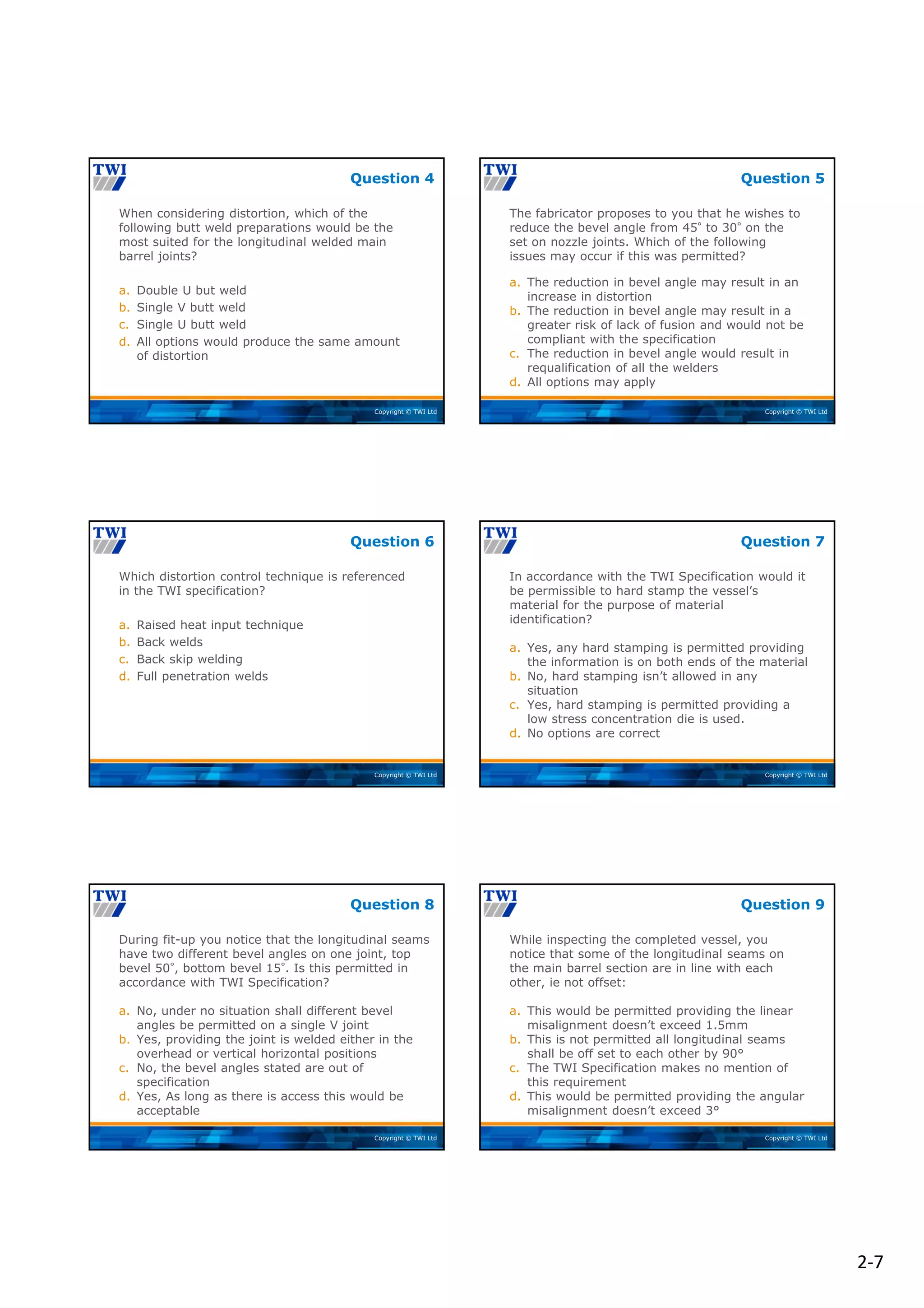 2‐7
Copyright © TWI Ltd
When considering distortion, which of the
following butt weld preparations would be the
most suited for the longitudinal welded main
barrel joints?
a. Double U but weld
b. Single V butt weld
c. Single U butt weld
d. All options would produce the same amount
of distortion
Question 4
Copyright © TWI Ltd
The fabricator proposes to you that he wishes to
reduce the bevel angle from 45° to 30° on the
set on nozzle joints. Which of the following
issues may occur if this was permitted?
a. The reduction in bevel angle may result in an
increase in distortion
b. The reduction in bevel angle may result in a
greater risk of lack of fusion and would not be
compliant with the specification
c. The reduction in bevel angle would result in
requalification of all the welders
d. All options may apply
Question 5
Copyright © TWI Ltd
Which distortion control technique is referenced
in the TWI specification?
a. Raised heat input technique
b. Back welds
c. Back skip welding
d. Full penetration welds
Question 6
Copyright © TWI Ltd
In accordance with the TWI Specification would it
be permissible to hard stamp the vessel’s
material for the purpose of material
identification?
a. Yes, any hard stamping is permitted providing
the information is on both ends of the material
b. No, hard stamping isn’t allowed in any
situation
c. Yes, hard stamping is permitted providing a
low stress concentration die is used.
d. No options are correct
Question 7
Copyright © TWI Ltd
During fit-up you notice that the longitudinal seams
have two different bevel angles on one joint, top
bevel 50°, bottom bevel 15°. Is this permitted in
accordance with TWI Specification?
a. No, under no situation shall different bevel
angles be permitted on a single V joint
b. Yes, providing the joint is welded either in the
overhead or vertical horizontal positions
c. No, the bevel angles stated are out of
specification
d. Yes, As long as there is access this would be
acceptable
Question 8
Copyright © TWI Ltd
While inspecting the completed vessel, you
notice that some of the longitudinal seams on
the main barrel section are in line with each
other, ie not offset:
a. This would be permitted providing the linear
misalignment doesn’t exceed 1.5mm
b. This is not permitted all longitudinal seams
shall be off set to each other by 90°
c. The TWI Specification makes no mention of
this requirement
d. This would be permitted providing the angular
misalignment doesn’t exceed 3°
Question 9
 