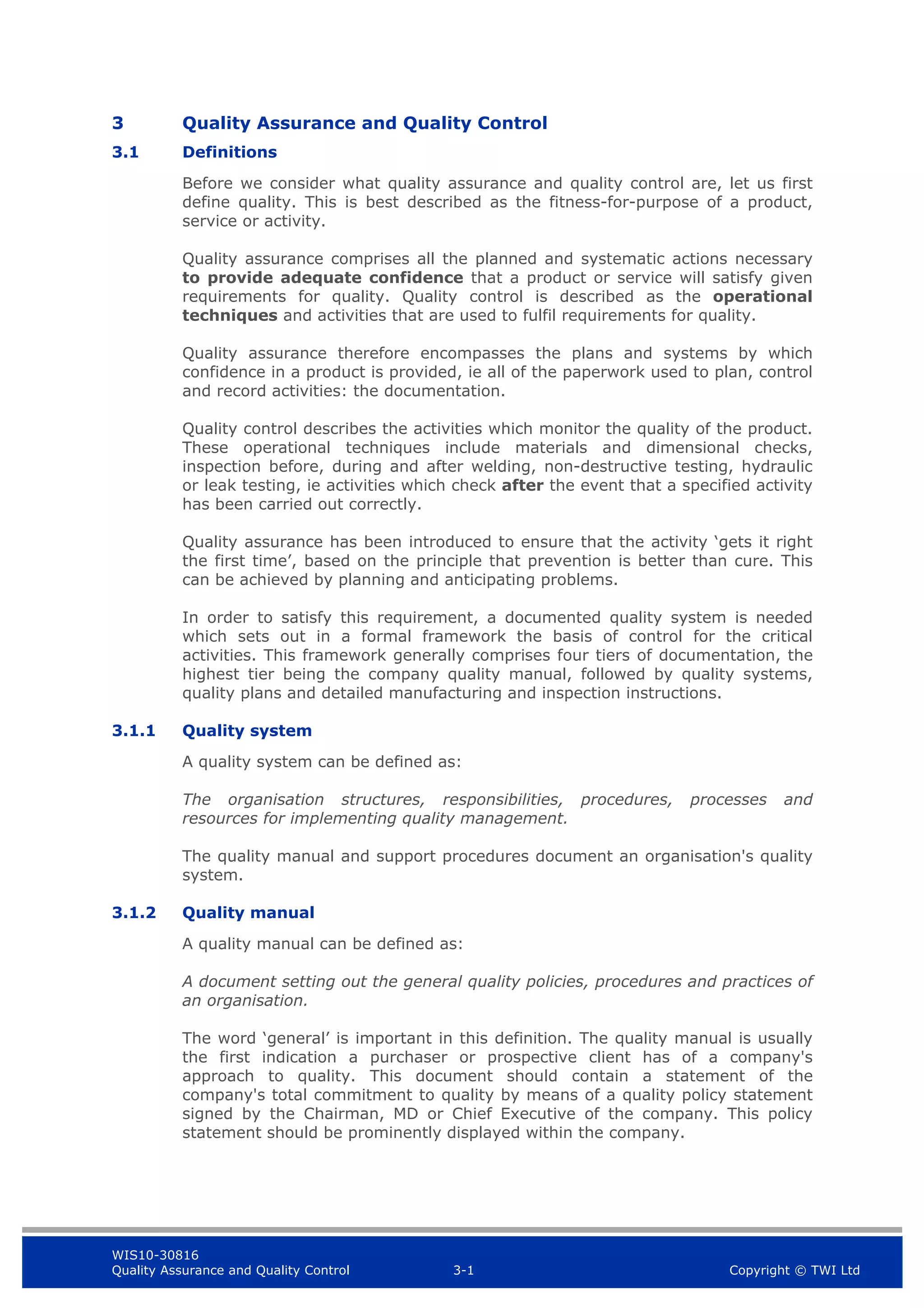 WIS10-30816
Quality Assurance and Quality Control 3-1 Copyright © TWI Ltd
3 Quality Assurance and Quality Control
3.1 Definitions
Before we consider what quality assurance and quality control are, let us first
define quality. This is best described as the fitness-for-purpose of a product,
service or activity.
Quality assurance comprises all the planned and systematic actions necessary
to provide adequate confidence that a product or service will satisfy given
requirements for quality. Quality control is described as the operational
techniques and activities that are used to fulfil requirements for quality.
Quality assurance therefore encompasses the plans and systems by which
confidence in a product is provided, ie all of the paperwork used to plan, control
and record activities: the documentation.
Quality control describes the activities which monitor the quality of the product.
These operational techniques include materials and dimensional checks,
inspection before, during and after welding, non-destructive testing, hydraulic
or leak testing, ie activities which check after the event that a specified activity
has been carried out correctly.
Quality assurance has been introduced to ensure that the activity ‘gets it right
the first time’, based on the principle that prevention is better than cure. This
can be achieved by planning and anticipating problems.
In order to satisfy this requirement, a documented quality system is needed
which sets out in a formal framework the basis of control for the critical
activities. This framework generally comprises four tiers of documentation, the
highest tier being the company quality manual, followed by quality systems,
quality plans and detailed manufacturing and inspection instructions.
3.1.1 Quality system
A quality system can be defined as:
The organisation structures, responsibilities, procedures, processes and
resources for implementing quality management.
The quality manual and support procedures document an organisation's quality
system.
3.1.2 Quality manual
A quality manual can be defined as:
A document setting out the general quality policies, procedures and practices of
an organisation.
The word ‘general’ is important in this definition. The quality manual is usually
the first indication a purchaser or prospective client has of a company's
approach to quality. This document should contain a statement of the
company's total commitment to quality by means of a quality policy statement
signed by the Chairman, MD or Chief Executive of the company. This policy
statement should be prominently displayed within the company.
 