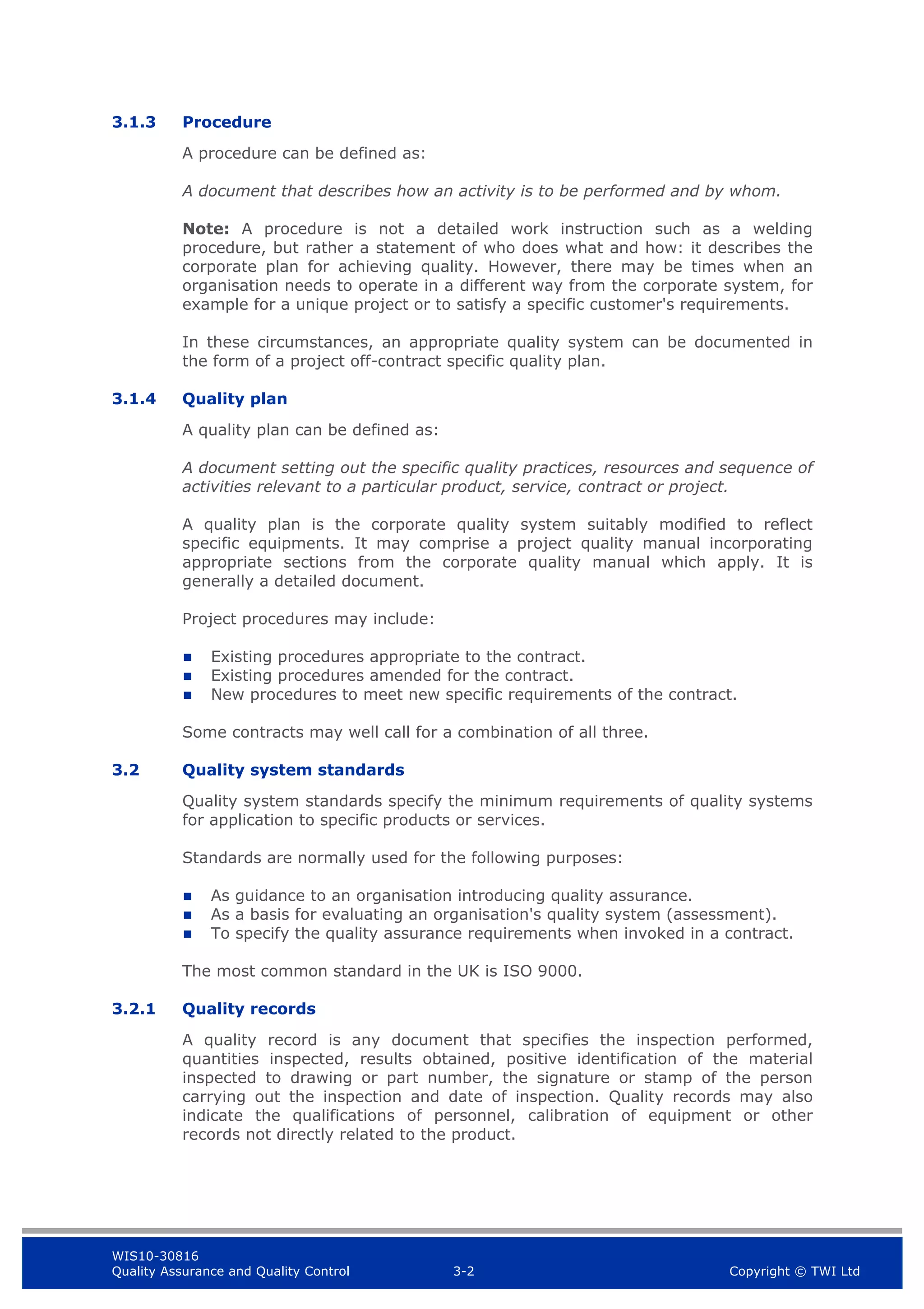 WIS10-30816
Quality Assurance and Quality Control 3-2 Copyright © TWI Ltd
3.1.3 Procedure
A procedure can be defined as:
A document that describes how an activity is to be performed and by whom.
Note: A procedure is not a detailed work instruction such as a welding
procedure, but rather a statement of who does what and how: it describes the
corporate plan for achieving quality. However, there may be times when an
organisation needs to operate in a different way from the corporate system, for
example for a unique project or to satisfy a specific customer's requirements.
In these circumstances, an appropriate quality system can be documented in
the form of a project off-contract specific quality plan.
3.1.4 Quality plan
A quality plan can be defined as:
A document setting out the specific quality practices, resources and sequence of
activities relevant to a particular product, service, contract or project.
A quality plan is the corporate quality system suitably modified to reflect
specific equipments. It may comprise a project quality manual incorporating
appropriate sections from the corporate quality manual which apply. It is
generally a detailed document.
Project procedures may include:
 Existing procedures appropriate to the contract.
 Existing procedures amended for the contract.
 New procedures to meet new specific requirements of the contract.
Some contracts may well call for a combination of all three.
3.2 Quality system standards
Quality system standards specify the minimum requirements of quality systems
for application to specific products or services.
Standards are normally used for the following purposes:
 As guidance to an organisation introducing quality assurance.
 As a basis for evaluating an organisation's quality system (assessment).
 To specify the quality assurance requirements when invoked in a contract.
The most common standard in the UK is ISO 9000.
3.2.1 Quality records
A quality record is any document that specifies the inspection performed,
quantities inspected, results obtained, positive identification of the material
inspected to drawing or part number, the signature or stamp of the person
carrying out the inspection and date of inspection. Quality records may also
indicate the qualifications of personnel, calibration of equipment or other
records not directly related to the product.
 