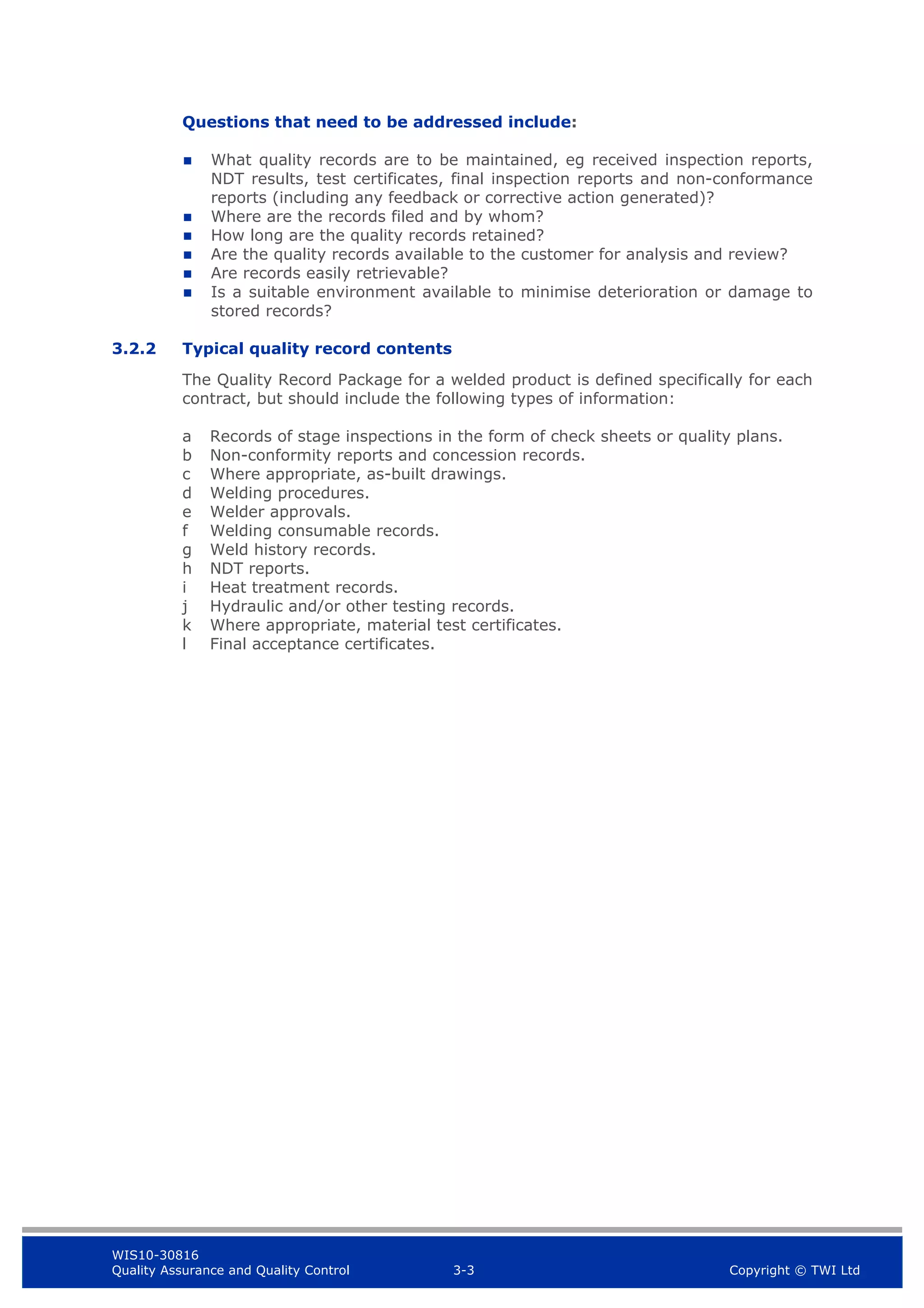 WIS10-30816
Quality Assurance and Quality Control 3-3 Copyright © TWI Ltd
Questions that need to be addressed include:
 What quality records are to be maintained, eg received inspection reports,
NDT results, test certificates, final inspection reports and non-conformance
reports (including any feedback or corrective action generated)?
 Where are the records filed and by whom?
 How long are the quality records retained?
 Are the quality records available to the customer for analysis and review?
 Are records easily retrievable?
 Is a suitable environment available to minimise deterioration or damage to
stored records?
3.2.2 Typical quality record contents
The Quality Record Package for a welded product is defined specifically for each
contract, but should include the following types of information:
a Records of stage inspections in the form of check sheets or quality plans.
b Non-conformity reports and concession records.
c Where appropriate, as-built drawings.
d Welding procedures.
e Welder approvals.
f Welding consumable records.
g Weld history records.
h NDT reports.
i Heat treatment records.
j Hydraulic and/or other testing records.
k Where appropriate, material test certificates.
l Final acceptance certificates.
 