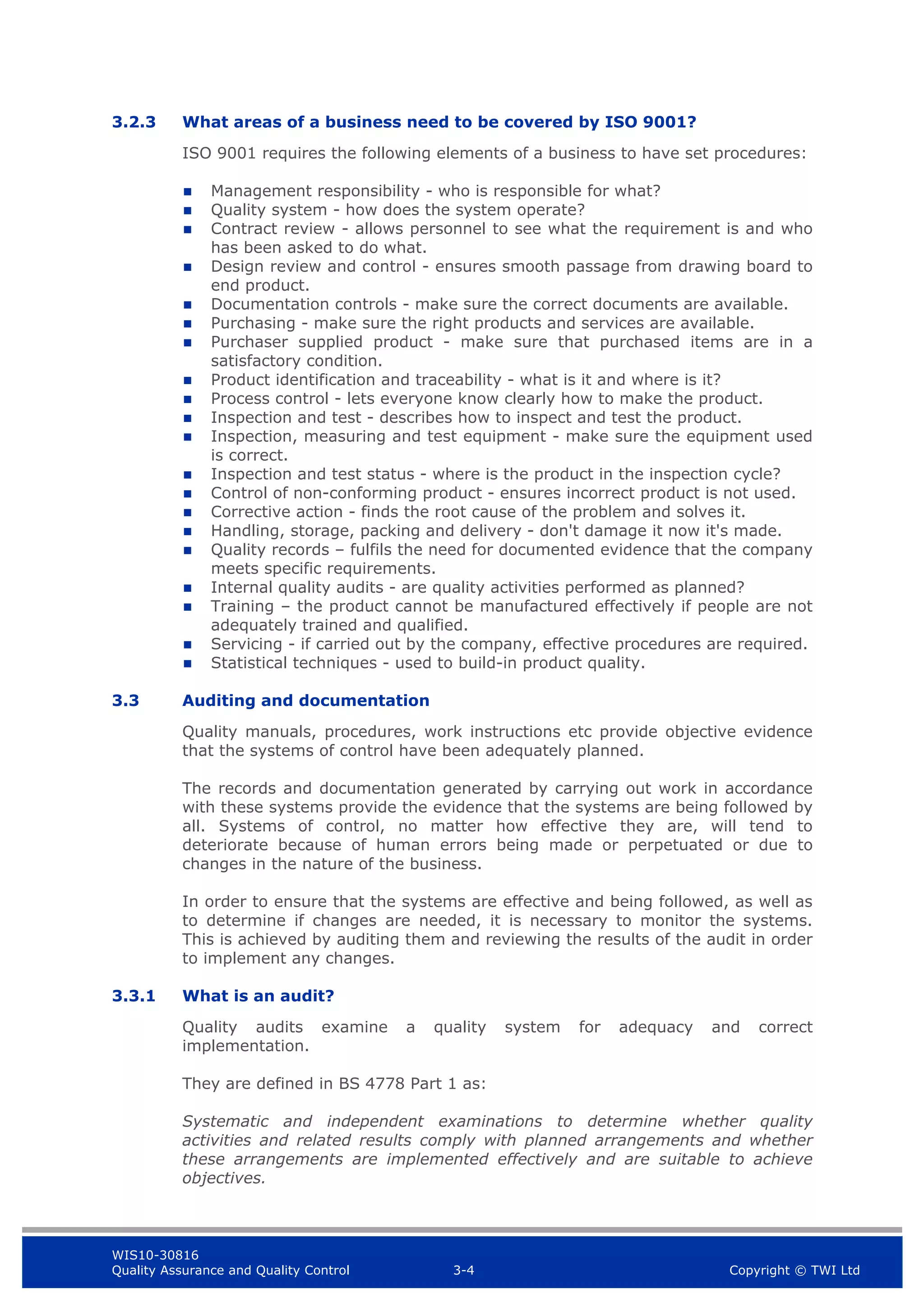 WIS10-30816
Quality Assurance and Quality Control 3-4 Copyright © TWI Ltd
3.2.3 What areas of a business need to be covered by ISO 9001?
ISO 9001 requires the following elements of a business to have set procedures:
 Management responsibility - who is responsible for what?
 Quality system - how does the system operate?
 Contract review - allows personnel to see what the requirement is and who
has been asked to do what.
 Design review and control - ensures smooth passage from drawing board to
end product.
 Documentation controls - make sure the correct documents are available.
 Purchasing - make sure the right products and services are available.
 Purchaser supplied product - make sure that purchased items are in a
satisfactory condition.
 Product identification and traceability - what is it and where is it?
 Process control - lets everyone know clearly how to make the product.
 Inspection and test - describes how to inspect and test the product.
 Inspection, measuring and test equipment - make sure the equipment used
is correct.
 Inspection and test status - where is the product in the inspection cycle?
 Control of non-conforming product - ensures incorrect product is not used.
 Corrective action - finds the root cause of the problem and solves it.
 Handling, storage, packing and delivery - don't damage it now it's made.
 Quality records – fulfils the need for documented evidence that the company
meets specific requirements.
 Internal quality audits - are quality activities performed as planned?
 Training – the product cannot be manufactured effectively if people are not
adequately trained and qualified.
 Servicing - if carried out by the company, effective procedures are required.
 Statistical techniques - used to build-in product quality.
3.3 Auditing and documentation
Quality manuals, procedures, work instructions etc provide objective evidence
that the systems of control have been adequately planned.
The records and documentation generated by carrying out work in accordance
with these systems provide the evidence that the systems are being followed by
all. Systems of control, no matter how effective they are, will tend to
deteriorate because of human errors being made or perpetuated or due to
changes in the nature of the business.
In order to ensure that the systems are effective and being followed, as well as
to determine if changes are needed, it is necessary to monitor the systems.
This is achieved by auditing them and reviewing the results of the audit in order
to implement any changes.
3.3.1 What is an audit?
Quality audits examine a quality system for adequacy and correct
implementation.
They are defined in BS 4778 Part 1 as:
Systematic and independent examinations to determine whether quality
activities and related results comply with planned arrangements and whether
these arrangements are implemented effectively and are suitable to achieve
objectives.
 