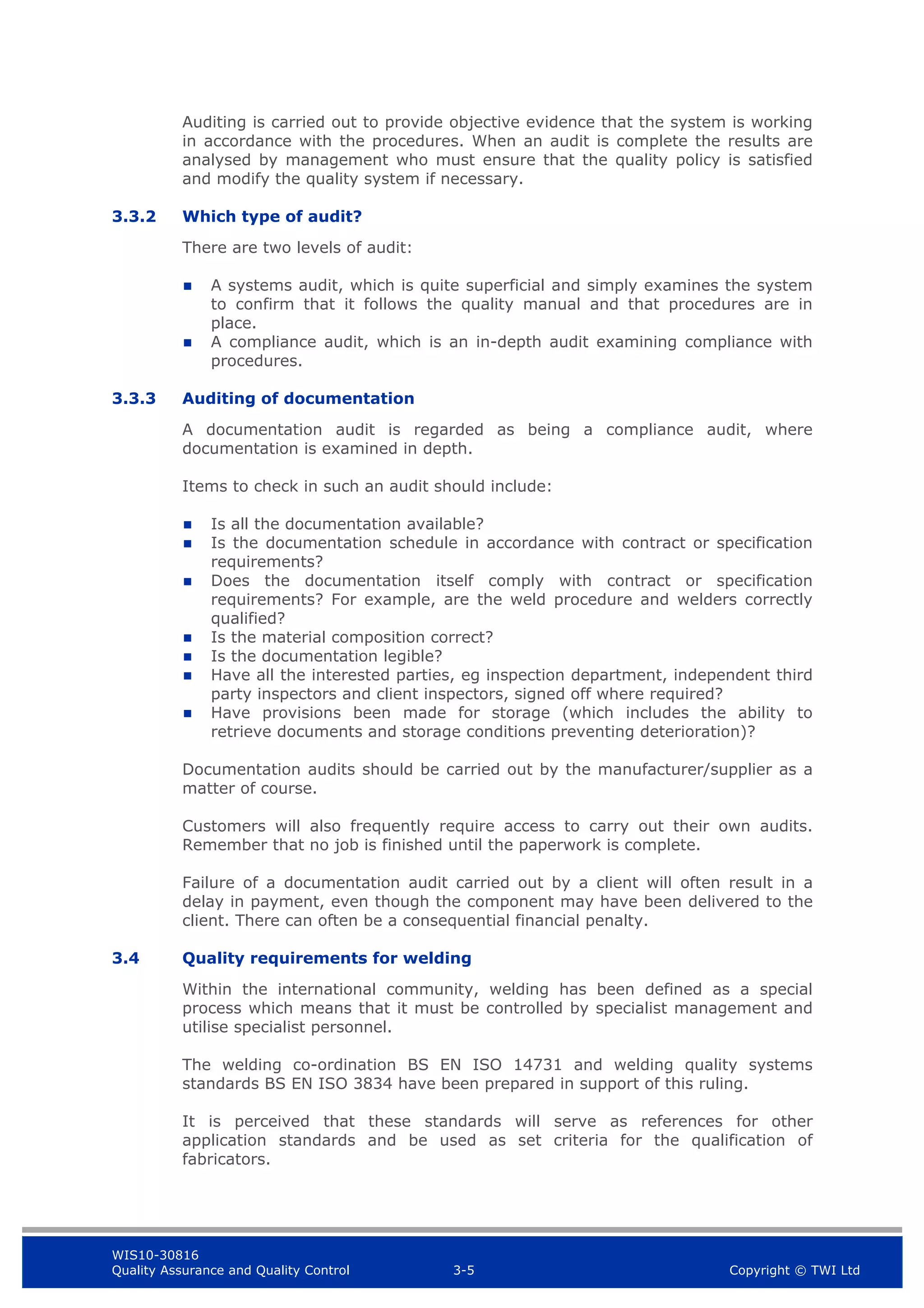 WIS10-30816
Quality Assurance and Quality Control 3-5 Copyright © TWI Ltd
Auditing is carried out to provide objective evidence that the system is working
in accordance with the procedures. When an audit is complete the results are
analysed by management who must ensure that the quality policy is satisfied
and modify the quality system if necessary.
3.3.2 Which type of audit?
There are two levels of audit:
 A systems audit, which is quite superficial and simply examines the system
to confirm that it follows the quality manual and that procedures are in
place.
 A compliance audit, which is an in-depth audit examining compliance with
procedures.
3.3.3 Auditing of documentation
A documentation audit is regarded as being a compliance audit, where
documentation is examined in depth.
Items to check in such an audit should include:
 Is all the documentation available?
 Is the documentation schedule in accordance with contract or specification
requirements?
 Does the documentation itself comply with contract or specification
requirements? For example, are the weld procedure and welders correctly
qualified?
 Is the material composition correct?
 Is the documentation legible?
 Have all the interested parties, eg inspection department, independent third
party inspectors and client inspectors, signed off where required?
 Have provisions been made for storage (which includes the ability to
retrieve documents and storage conditions preventing deterioration)?
Documentation audits should be carried out by the manufacturer/supplier as a
matter of course.
Customers will also frequently require access to carry out their own audits.
Remember that no job is finished until the paperwork is complete.
Failure of a documentation audit carried out by a client will often result in a
delay in payment, even though the component may have been delivered to the
client. There can often be a consequential financial penalty.
3.4 Quality requirements for welding
Within the international community, welding has been defined as a special
process which means that it must be controlled by specialist management and
utilise specialist personnel.
The welding co-ordination BS EN ISO 14731 and welding quality systems
standards BS EN ISO 3834 have been prepared in support of this ruling.
It is perceived that these standards will serve as references for other
application standards and be used as set criteria for the qualification of
fabricators.
 