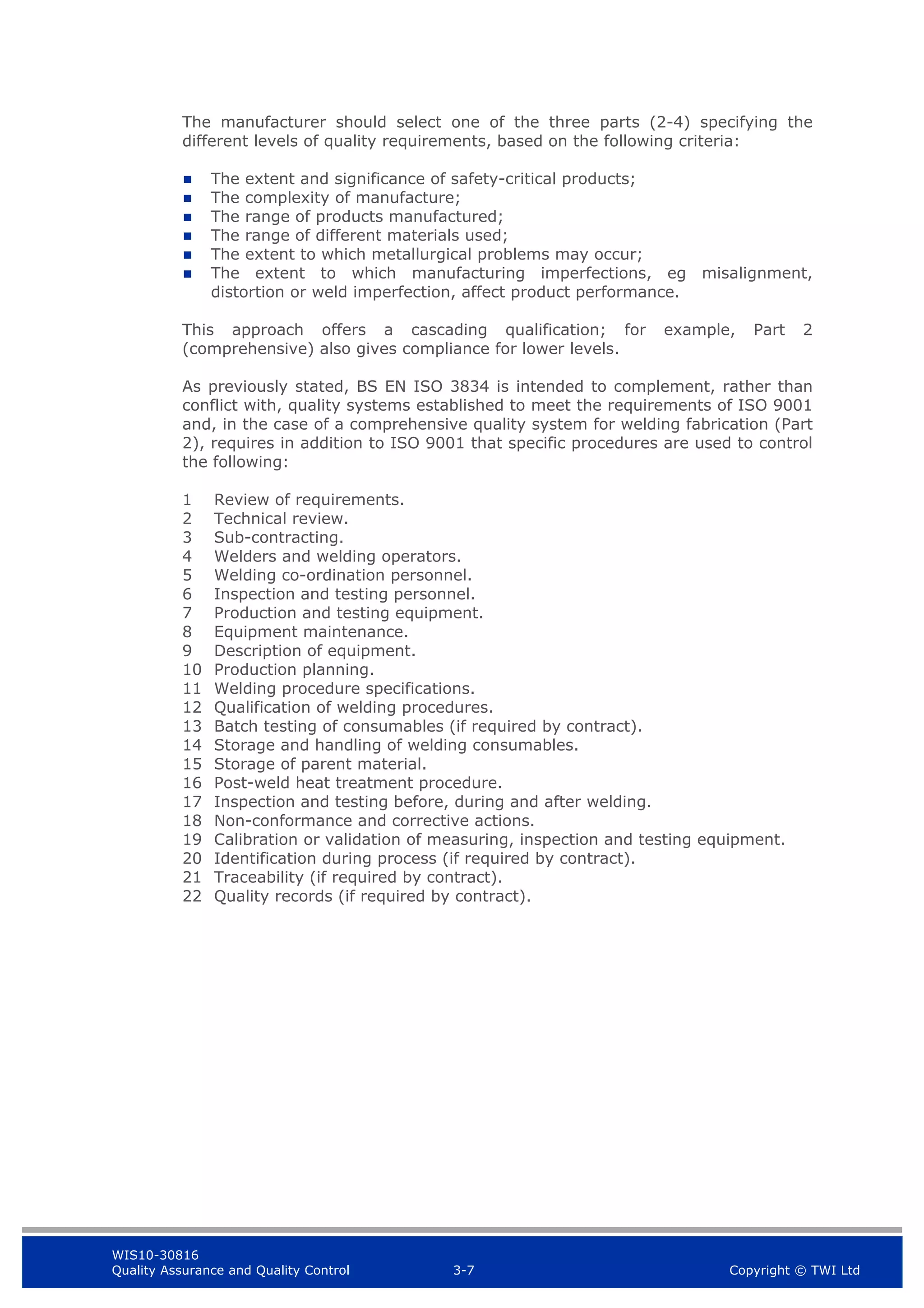 WIS10-30816
Quality Assurance and Quality Control 3-7 Copyright © TWI Ltd
The manufacturer should select one of the three parts (2-4) specifying the
different levels of quality requirements, based on the following criteria:
 The extent and significance of safety-critical products;
 The complexity of manufacture;
 The range of products manufactured;
 The range of different materials used;
 The extent to which metallurgical problems may occur;
 The extent to which manufacturing imperfections, eg misalignment,
distortion or weld imperfection, affect product performance.
This approach offers a cascading qualification; for example, Part 2
(comprehensive) also gives compliance for lower levels.
As previously stated, BS EN ISO 3834 is intended to complement, rather than
conflict with, quality systems established to meet the requirements of ISO 9001
and, in the case of a comprehensive quality system for welding fabrication (Part
2), requires in addition to ISO 9001 that specific procedures are used to control
the following:
1 Review of requirements.
2 Technical review.
3 Sub-contracting.
4 Welders and welding operators.
5 Welding co-ordination personnel.
6 Inspection and testing personnel.
7 Production and testing equipment.
8 Equipment maintenance.
9 Description of equipment.
10 Production planning.
11 Welding procedure specifications.
12 Qualification of welding procedures.
13 Batch testing of consumables (if required by contract).
14 Storage and handling of welding consumables.
15 Storage of parent material.
16 Post-weld heat treatment procedure.
17 Inspection and testing before, during and after welding.
18 Non-conformance and corrective actions.
19 Calibration or validation of measuring, inspection and testing equipment.
20 Identification during process (if required by contract).
21 Traceability (if required by contract).
22 Quality records (if required by contract).
 
