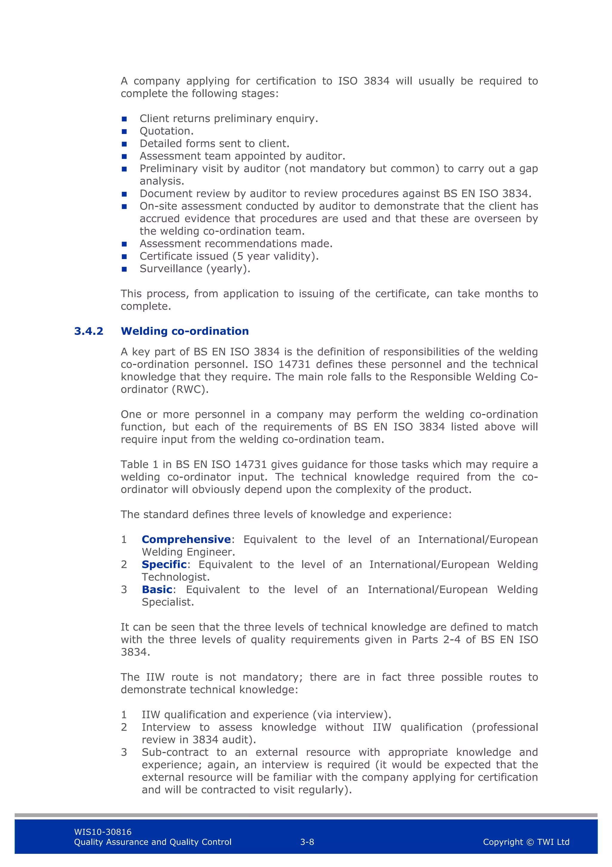 WIS10-30816
Quality Assurance and Quality Control 3-8 Copyright © TWI Ltd
A company applying for certification to ISO 3834 will usually be required to
complete the following stages:
 Client returns preliminary enquiry.
 Quotation.
 Detailed forms sent to client.
 Assessment team appointed by auditor.
 Preliminary visit by auditor (not mandatory but common) to carry out a gap
analysis.
 Document review by auditor to review procedures against BS EN ISO 3834.
 On-site assessment conducted by auditor to demonstrate that the client has
accrued evidence that procedures are used and that these are overseen by
the welding co-ordination team.
 Assessment recommendations made.
 Certificate issued (5 year validity).
 Surveillance (yearly).
This process, from application to issuing of the certificate, can take months to
complete.
3.4.2 Welding co-ordination
A key part of BS EN ISO 3834 is the definition of responsibilities of the welding
co-ordination personnel. ISO 14731 defines these personnel and the technical
knowledge that they require. The main role falls to the Responsible Welding Co-
ordinator (RWC).
One or more personnel in a company may perform the welding co-ordination
function, but each of the requirements of BS EN ISO 3834 listed above will
require input from the welding co-ordination team.
Table 1 in BS EN ISO 14731 gives guidance for those tasks which may require a
welding co-ordinator input. The technical knowledge required from the co-
ordinator will obviously depend upon the complexity of the product.
The standard defines three levels of knowledge and experience:
1 Comprehensive: Equivalent to the level of an International/European
Welding Engineer.
2 Specific: Equivalent to the level of an International/European Welding
Technologist.
3 Basic: Equivalent to the level of an International/European Welding
Specialist.
It can be seen that the three levels of technical knowledge are defined to match
with the three levels of quality requirements given in Parts 2-4 of BS EN ISO
3834.
The IIW route is not mandatory; there are in fact three possible routes to
demonstrate technical knowledge:
1 IIW qualification and experience (via interview).
2 Interview to assess knowledge without IIW qualification (professional
review in 3834 audit).
3 Sub-contract to an external resource with appropriate knowledge and
experience; again, an interview is required (it would be expected that the
external resource will be familiar with the company applying for certification
and will be contracted to visit regularly).
 