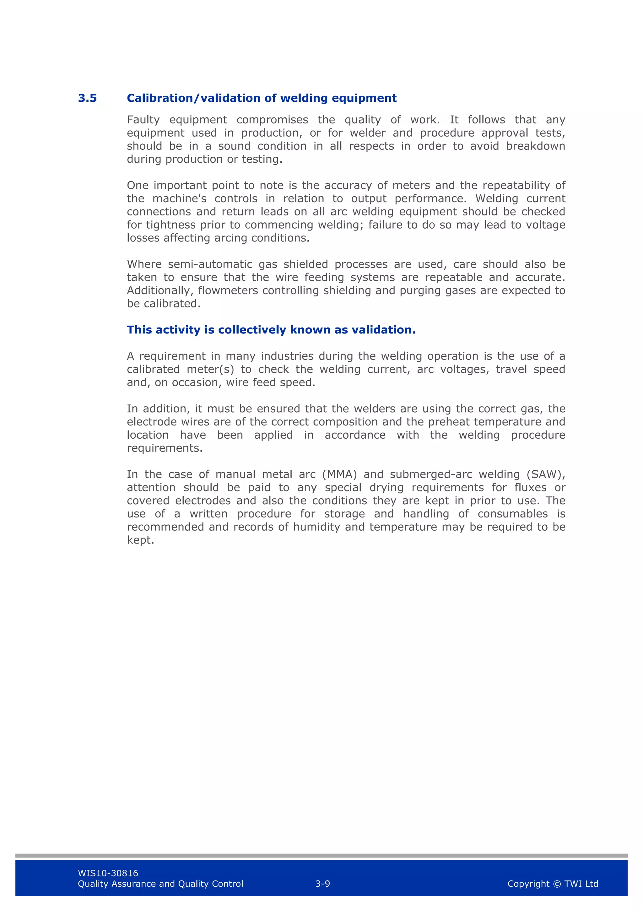 WIS10-30816
Quality Assurance and Quality Control 3-9 Copyright © TWI Ltd
3.5 Calibration/validation of welding equipment
Faulty equipment compromises the quality of work. It follows that any
equipment used in production, or for welder and procedure approval tests,
should be in a sound condition in all respects in order to avoid breakdown
during production or testing.
One important point to note is the accuracy of meters and the repeatability of
the machine's controls in relation to output performance. Welding current
connections and return leads on all arc welding equipment should be checked
for tightness prior to commencing welding; failure to do so may lead to voltage
losses affecting arcing conditions.
Where semi-automatic gas shielded processes are used, care should also be
taken to ensure that the wire feeding systems are repeatable and accurate.
Additionally, flowmeters controlling shielding and purging gases are expected to
be calibrated.
This activity is collectively known as validation.
A requirement in many industries during the welding operation is the use of a
calibrated meter(s) to check the welding current, arc voltages, travel speed
and, on occasion, wire feed speed.
In addition, it must be ensured that the welders are using the correct gas, the
electrode wires are of the correct composition and the preheat temperature and
location have been applied in accordance with the welding procedure
requirements.
In the case of manual metal arc (MMA) and submerged-arc welding (SAW),
attention should be paid to any special drying requirements for fluxes or
covered electrodes and also the conditions they are kept in prior to use. The
use of a written procedure for storage and handling of consumables is
recommended and records of humidity and temperature may be required to be
kept.
 