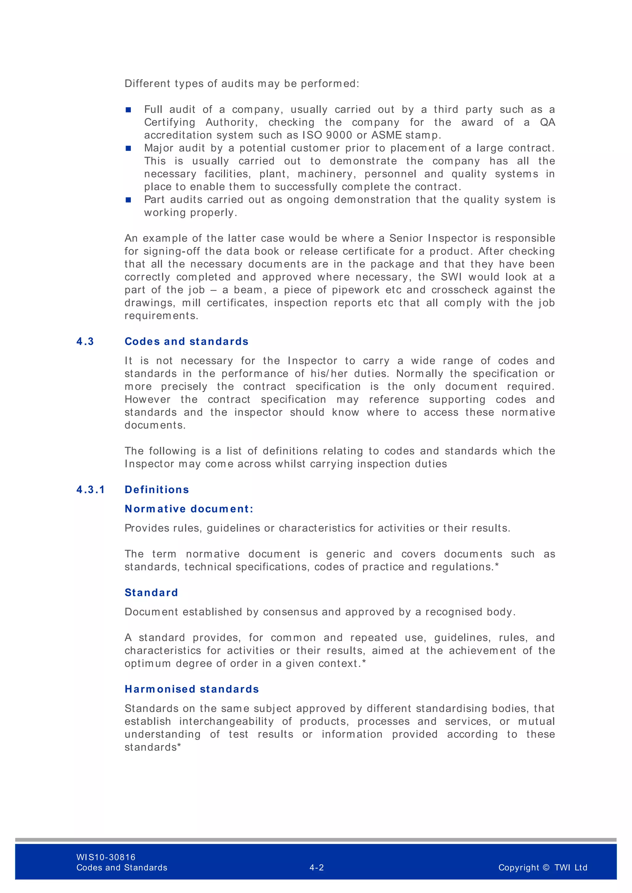 Different types of audits may be performed:
 Full audit of a company, usually carried out by a third party such as a
Certifying Authority, checking the company for the award of a QA
accreditation system such as ISO 9000 or ASME stamp.
 Major audit by a potential customer prior to placem ent of a large contract.
This is usually carried out to demonstrate the company has all the
necessary facilities, plant, machinery, personnel and quality systems in
place to enable them to successfully complete the contract.
 Part audits carried out as ongoing demonstration that the quality system is
working properly.
An example of the latter case would be where a Senior Inspector is responsible
for signing-off the data book or release certificate for a product. After checking
that all the necessary documents are in the package and that they have been
correctly completed and approved where necessary, the SWI would look at a
part of the job – a beam, a piece of pipework etc and crosscheck against the
drawings, mill certificates, inspection reports etc that all comply with the job
requirem ents.
4 .3 Codes and standards
It is not necessary for the Inspector to carry a wide range of codes and
standards in the performance of his/ her duties. Normally the specification or
more precisely the contract specification is the only document required.
However the contract specification may reference supporting codes and
standards and the inspector should know where to access these normative
documents.
The following is a list of definitions relating to codes and standards which the
Inspector may com e across whilst carrying inspection duties
4 .3 .1 Definitions
Norm ative docum ent:
Provides rules, guidelines or characteristics for activities or their results.
The term normative document is generic and covers docum ents such as
standards, technical specifications, codes of practice and regulations.*
Standard
Docum ent established by consensus and approved by a recognised body.
A standard provides, for common and repeated use, guidelines, rules, and
characteristics for activities or their results, aimed at the achievem ent of the
optimum degree of order in a given context.*
Harm onised standards
Standards on the sam e subject approved by different standardising bodies, that
establish interchangeability of products, processes and services, or mutual
understanding of test results or information provided according to these
standards*
WI S10-30816
Codes and Standards 4-2 Copyright © TWI Ltd
 
