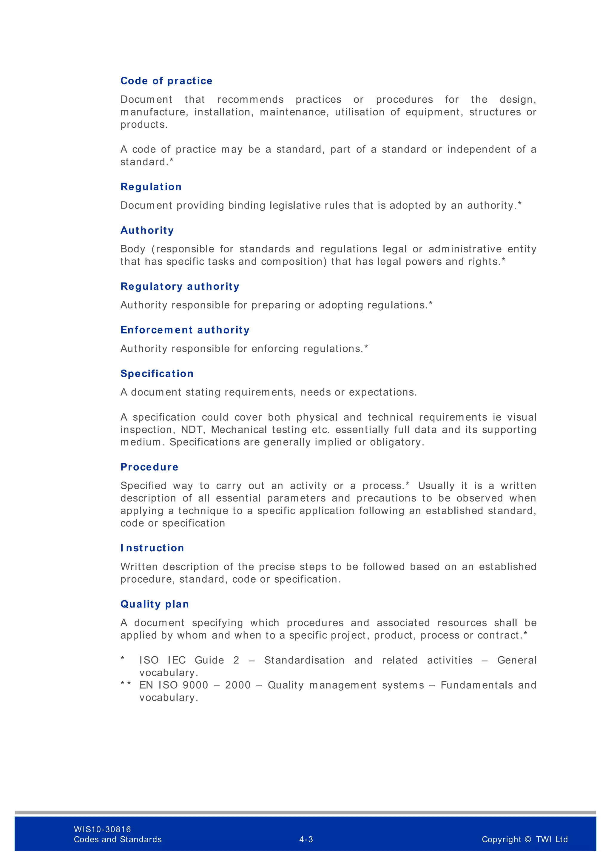 Code of practice
Docum ent that recommends practices or procedures for the design,
manufacture, installation, maintenance, utilisation of equipment, structures or
products.
A code of practice may be a standard, part of a standard or independent of a
standard.*
Regulation
Docum ent providing binding legislative rules that is adopted by an authority.*
Authority
Body (responsible for standards and regulations legal or administrative entity
that has specific tasks and composition) that has legal powers and rights.*
Regulatory authority
Authority responsible for preparing or adopting regulations.*
Enforcem ent authority
Authority responsible for enforcing regulations.*
Specification
A docum ent stating requirements, needs or expectations.
A specification could cover both physical and technical requirements ie visual
inspection, NDT, Mechanical testing etc. essentially full data and its supporting
medium. Specifications are generally implied or obligatory.
Procedure
Specified way to carry out an activity or a process.* Usually it is a written
description of all essential parameters and precautions to be observed when
applying a technique to a specific application following an established standard,
code or specification
I nstruction
Written description of the precise steps to be followed based on an established
procedure, standard, code or specification.
Quality plan
A docum ent specifying which procedures and associated resources shall be
applied by whom and when to a specific project, product, process or contract.*
* ISO IEC Guide 2 – Standardisation and related activities – General
vocabulary.
* * EN ISO 9000 – 2000 – Quality management system s – Fundamentals and
vocabulary.
WI S10-30816
Codes and Standards 4-3 Copyright © TWI Ltd
 