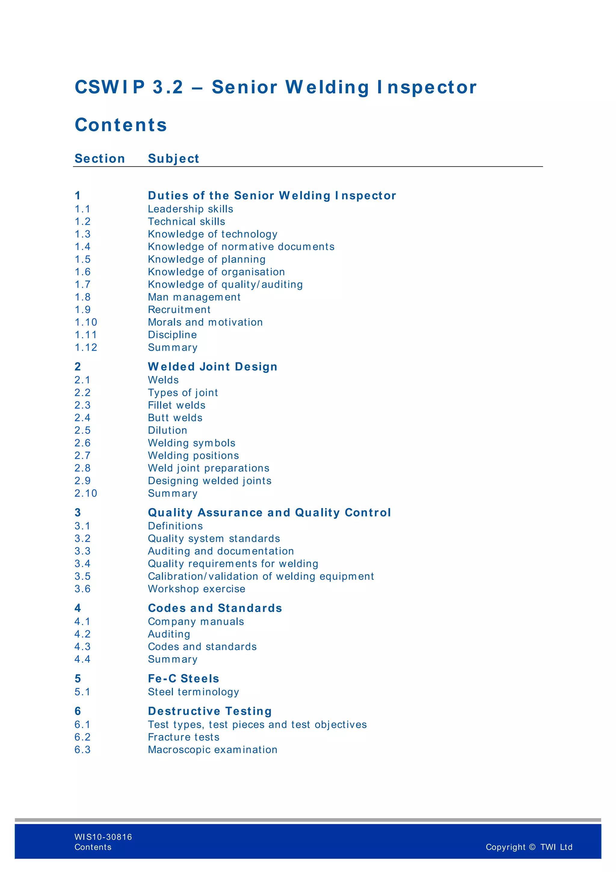 CSW I P 3 .2 – Senior W elding I nspector
Contents
Section Subject
1 Duties of the Senior W elding I nspector
1.1 Leadership skills
1.2 Technical skills
1.3 Knowledge of technology
1.4 Knowledge of normative docum ents
1.5 Knowledge of planning
1.6 Knowledge of organisation
1.7 Knowledge of quality/ auditing
1.8 Man managem ent
1.9 Recruitment
1.10 Morals and m otivation
1.11 Discipline
1.12 Summary
2 W elded Joint Design
2.1 Welds
2.2 Types of joint
2.3 Fillet welds
2.4 Butt welds
2.5 Dilution
2.6 Welding symbols
2.7 Welding positions
2.8 Weld joint preparations
2.9 Designing welded joints
2.10 Summary
3 Quality Assurance and Quality Control
3.1 Definitions
3.2 Quality system standards
3.3 Auditing and documentation
3.4 Quality requirements for welding
3.5 Calibration/ validation of welding equipment
3.6 Workshop exercise
4 Codes and Standards
4.1 Company manuals
4.2 Auditing
4.3 Codes and standards
4.4 Summary
5 Fe-C Steels
5.1 Steel terminology
6 Destructive Testing
6.1 Test types, test pieces and test objectives
6.2 Fracture tests
6.3 Macroscopic examination
WI S10-30816
Contents Copyright © TWI Ltd
 
