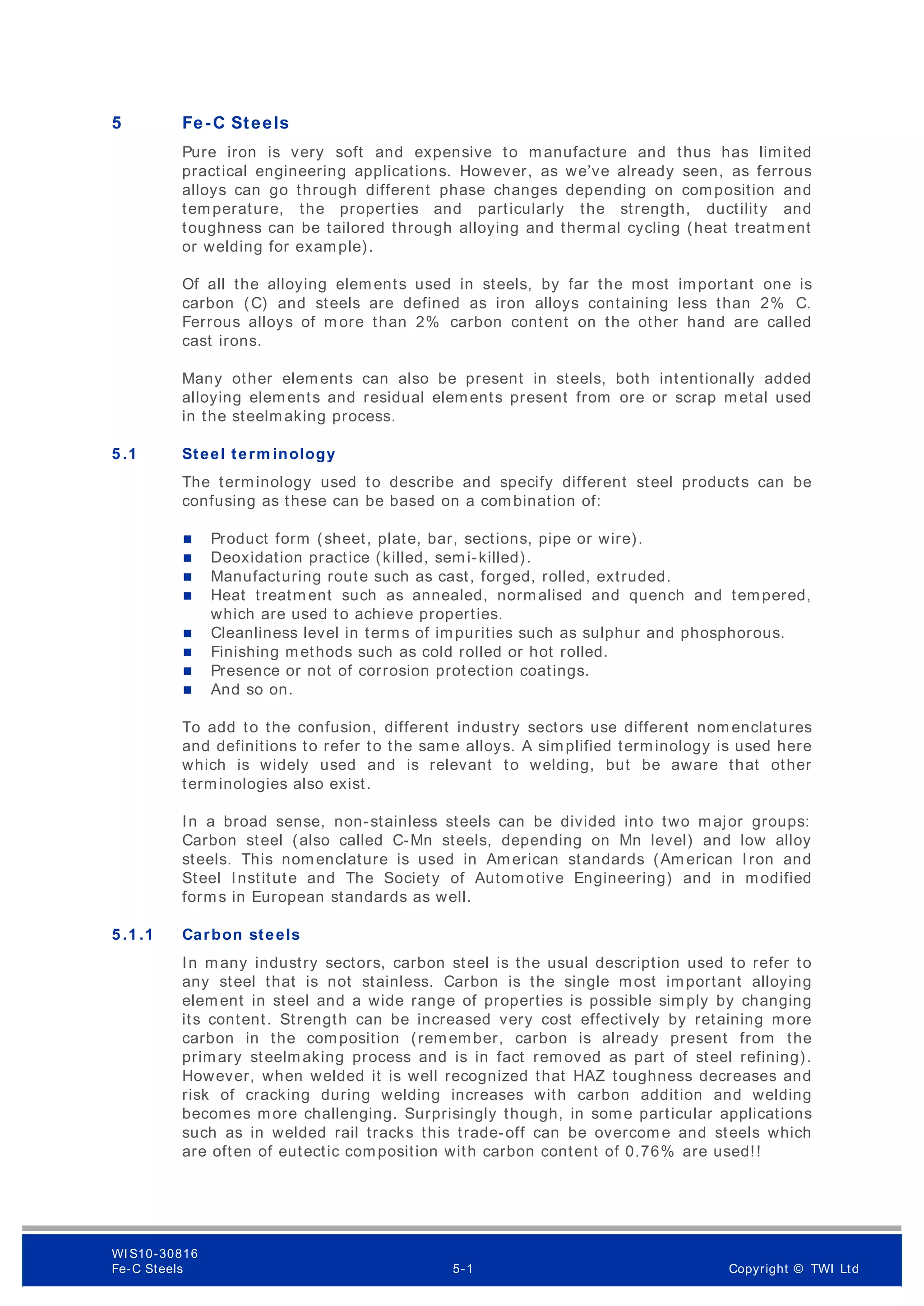 5 Fe-C Steels
Pure iron is very soft and expensive to manufacture and thus has limited
practical engineering applications. However, as we’ve already seen, as ferrous
alloys can go through different phase changes depending on composition and
temperature, the properties and particularly the strength, ductility and
toughness can be tailored through alloying and thermal cycling (heat treatm ent
or welding for example).
Of all the alloying elements used in steels, by far the most important one is
carbon (C) and steels are defined as iron alloys containing less than 2% C.
Ferrous alloys of m ore than 2% carbon content on the other hand are called
cast irons.
Many other elements can also be present in steels, both intentionally added
alloying elements and residual elements present from ore or scrap m etal used
in the steelmaking process.
5 .1 Steel term inology
The terminology used to describe and specify different steel products can be
confusing as these can be based on a combination of:
 Product form (sheet, plate, bar, sections, pipe or wire).
 Deoxidation practice (killed, semi-killed).
 Manufacturing route such as cast, forged, rolled, extruded.
 Heat treatm ent such as annealed, normalised and quench and tempered,
which are used to achieve properties.
 Cleanliness level in terms of impurities such as sulphur and phosphorous.
 Finishing methods such as cold rolled or hot rolled.
 Presence or not of corrosion protection coatings.
 And so on.
To add to the confusion, different industry sectors use different nom enclatures
and definitions to refer to the same alloys. A simplified terminology is used here
which is widely used and is relevant to welding, but be aware that other
terminologies also exist.
In a broad sense, non-stainless steels can be divided into two major groups:
Carbon steel (also called C-Mn steels, depending on Mn level) and low alloy
steels. This nomenclature is used in American standards (Am erican Iron and
Steel Institute and The Society of Autom otive Engineering) and in modified
forms in European standards as well.
5 .1 .1 Carbon steels
In many industry sectors, carbon steel is the usual description used to refer to
any steel that is not stainless. Carbon is the single most important alloying
element in steel and a wide range of properties is possible simply by changing
its content. Strength can be increased very cost effectively by retaining more
carbon in the composition (remember, carbon is already present from the
primary steelmaking process and is in fact removed as part of steel refining).
However, when welded it is well recognized that HAZ toughness decreases and
risk of cracking during welding increases with carbon addition and welding
becomes more challenging. Surprisingly though, in some particular applications
such as in welded rail tracks this trade-off can be overcom e and steels which
are often of eutectic composition with carbon content of 0.76% are used!!
WI S10-30816
Fe-C Steels 5-1 Copyright © TWI Ltd
 
