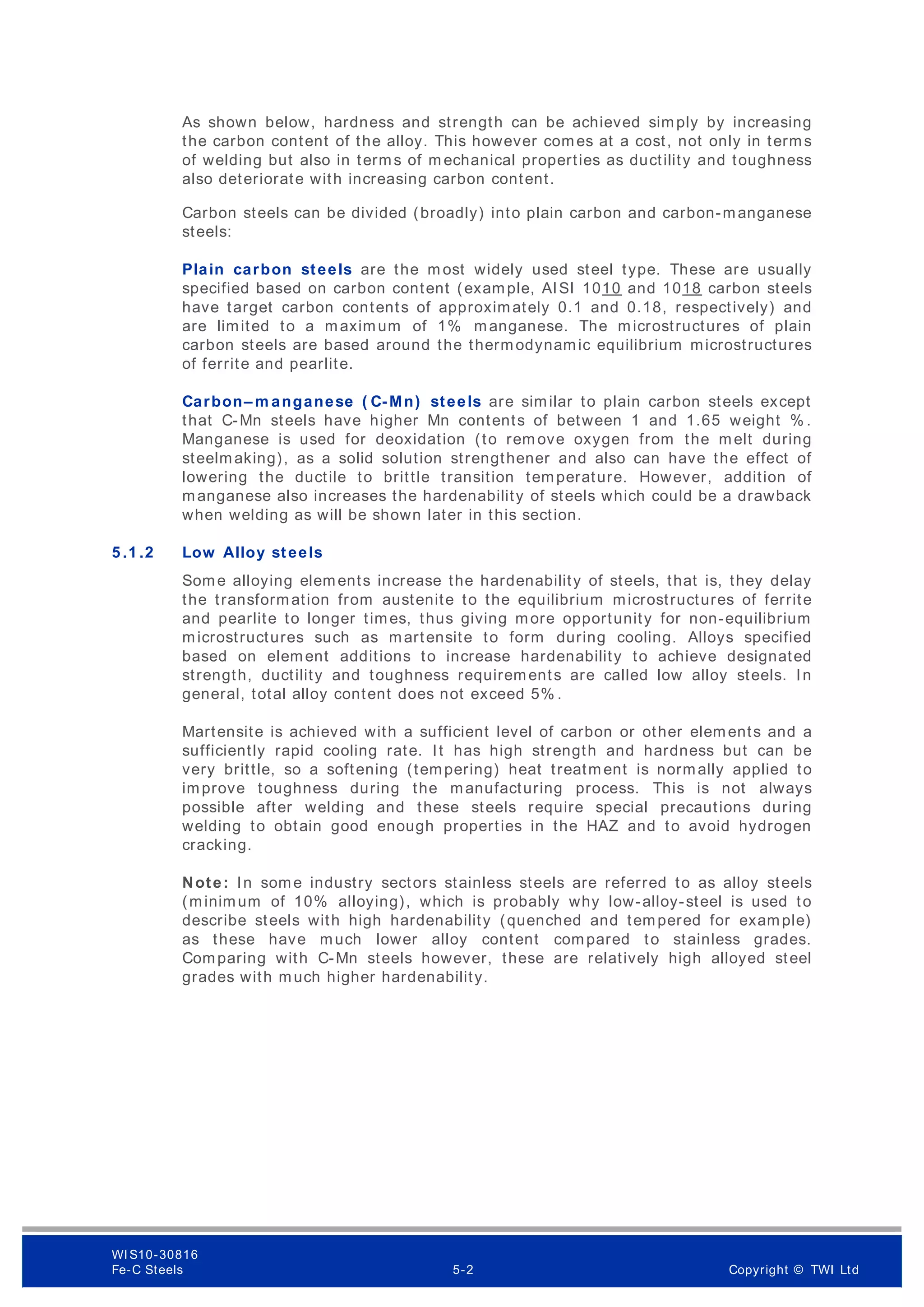 As shown below, hardness and strength can be achieved simply by increasing
the carbon content of the alloy. This however comes at a cost, not only in terms
of welding but also in terms of m echanical properties as ductility and toughness
also deteriorate with increasing carbon content.
Carbon steels can be divided (broadly) into plain carbon and carbon-manganese
steels:
Plain carbon steels are the m ost widely used steel type. These are usually
specified based on carbon content (example, AISI 1010 and 1018 carbon steels
have target carbon contents of approximately 0.1 and 0.18, respectively) and
are limited to a maximum of 1% manganese. The microstructures of plain
carbon steels are based around the thermodynamic equilibrium microstructures
of ferrite and pearlite.
Carbon– m anganese ( C-Mn) steels are similar to plain carbon steels except
that C-Mn steels have higher Mn contents of between 1 and 1.65 weight % .
Manganese is used for deoxidation (to rem ove oxygen from the melt during
steelmaking), as a solid solution strengthener and also can have the effect of
lowering the ductile to brittle transition temperature. However, addition of
manganese also increases the hardenability of steels which could be a drawback
when welding as will be shown later in this section.
5 .1 .2 Low Alloy steels
Some alloying elements increase the hardenability of steels, that is, they delay
the transformation from austenite to the equilibrium microstructures of ferrite
and pearlite to longer times, thus giving more opportunity for non-equilibrium
microstructures such as martensite to form during cooling. Alloys specified
based on element additions to increase hardenability to achieve designated
strength, ductility and toughness requirements are called low alloy steels. In
general, total alloy content does not exceed 5% .
Martensite is achieved with a sufficient level of carbon or other elements and a
sufficiently rapid cooling rate. It has high strength and hardness but can be
very brittle, so a softening (tempering) heat treatm ent is normally applied to
improve toughness during the manufacturing process. This is not always
possible after welding and these steels require special precautions during
welding to obtain good enough properties in the HAZ and to avoid hydrogen
cracking.
Note: In some industry sectors stainless steels are referred to as alloy steels
(minimum of 10% alloying), which is probably why low-alloy-steel is used to
describe steels with high hardenability (quenched and tempered for example)
as these have much lower alloy content compared to stainless grades.
Comparing with C-Mn steels however, these are relatively high alloyed steel
grades with much higher hardenability.
WI S10-30816
Fe-C Steels 5-2 Copyright © TWI Ltd
 