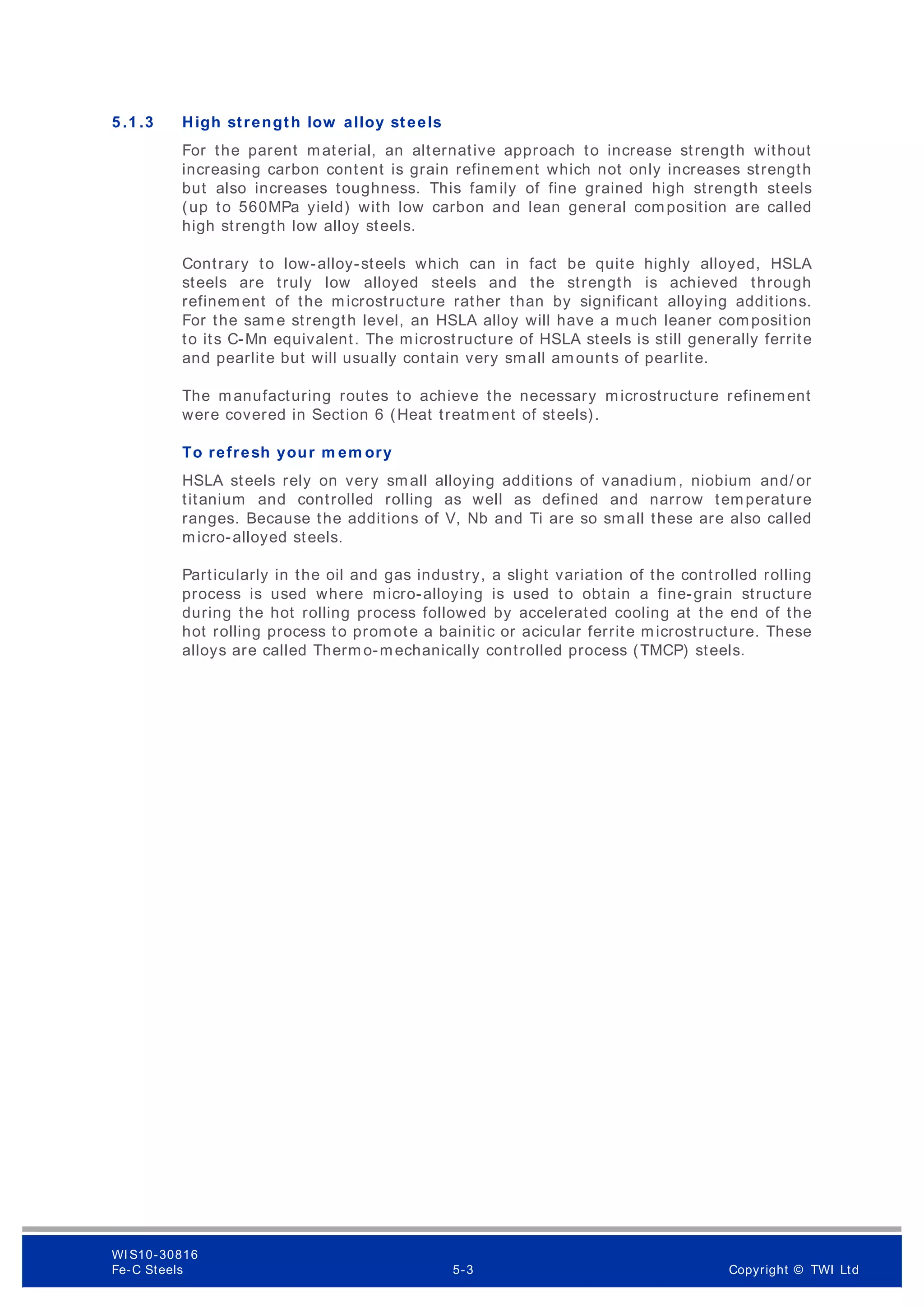 5 .1 .3 High strength low alloy steels
For the parent material, an alternative approach to increase strength without
increasing carbon content is grain refinement which not only increases strength
but also increases toughness. This family of fine grained high strength steels
(up to 560MPa yield) with low carbon and lean general composition are called
high strength low alloy steels.
Contrary to low-alloy-steels which can in fact be quite highly alloyed, HSLA
steels are truly low alloyed steels and the strength is achieved through
refinement of the microstructure rather than by significant alloying additions.
For the sam e strength level, an HSLA alloy will have a much leaner composition
to its C-Mn equivalent. The microstructure of HSLA steels is still generally ferrite
and pearlite but will usually contain very small amounts of pearlite.
The manufacturing routes to achieve the necessary microstructure refinement
were covered in Section 6 (Heat treatm ent of steels).
To refresh your m em ory
HSLA steels rely on very small alloying additions of vanadium, niobium and/ or
titanium and controlled rolling as well as defined and narrow temperature
ranges. Because the additions of V, Nb and Ti are so sm all these are also called
micro-alloyed steels.
Particularly in the oil and gas industry, a slight variation of the controlled rolling
process is used where micro-alloying is used to obtain a fine-grain structure
during the hot rolling process followed by accelerated cooling at the end of the
hot rolling process to promote a bainitic or acicular ferrite microstructure. These
alloys are called Therm o-mechanically controlled process (TMCP) steels.
WI S10-30816
Fe-C Steels 5-3 Copyright © TWI Ltd
 