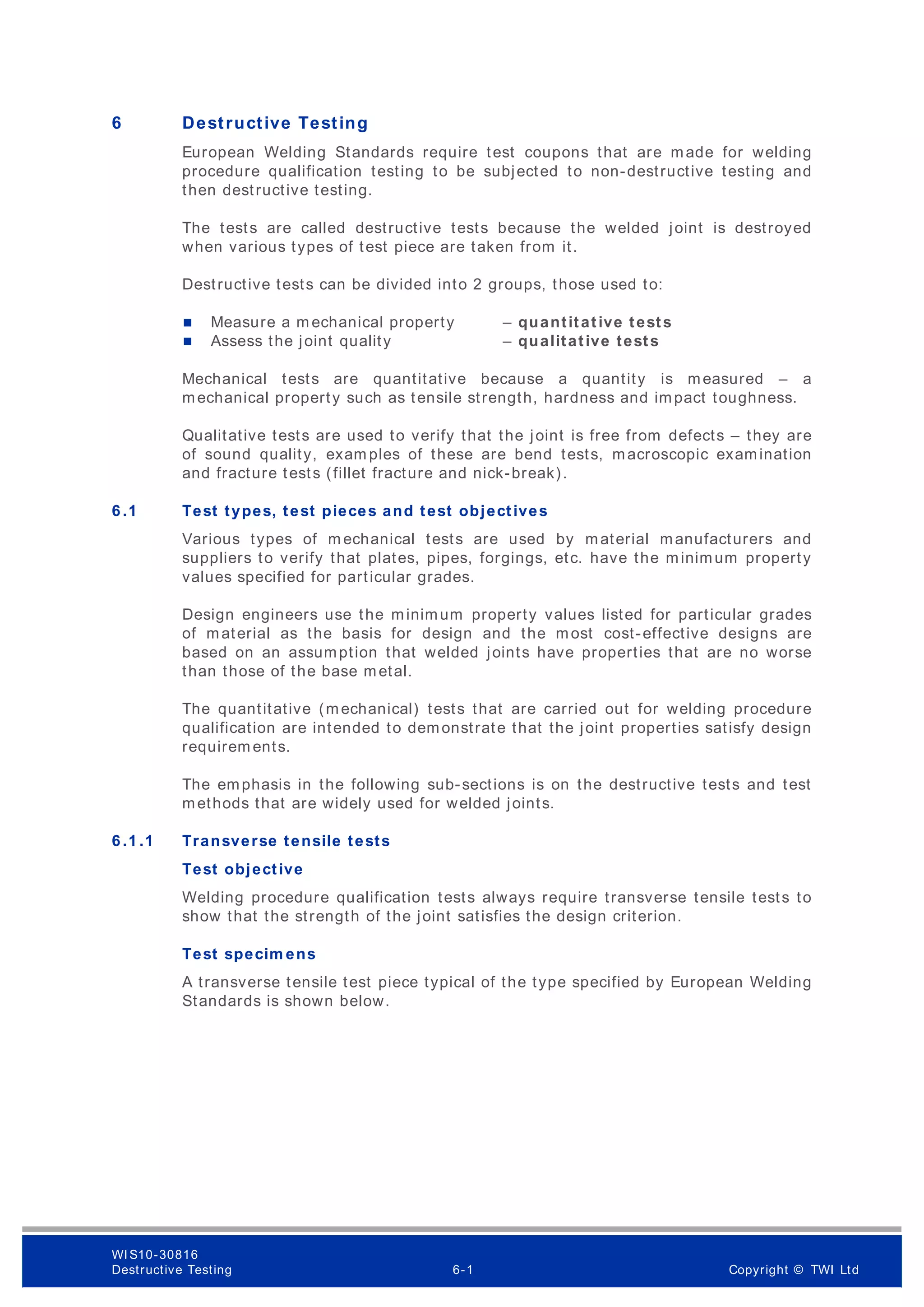 6 Destructive Testing
European Welding Standards require test coupons that are made for welding
procedure qualification testing to be subjected to non-destructive testing and
then destructive testing.
The tests are called destructive tests because the welded joint is destroyed
when various types of test piece are taken from it.
Destructive tests can be divided into 2 groups, those used to:
 Measure a m echanical property – quantitative tests
 Assess the joint quality – qualitative tests
Mechanical tests are quantitative because a quantity is measured – a
mechanical property such as tensile strength, hardness and impact toughness.
Qualitative tests are used to verify that the joint is free from defects – they are
of sound quality, exam ples of these are bend tests, macroscopic examination
and fracture tests (fillet fracture and nick-break).
6 .1 Test types, test pieces and test objectives
Various types of m echanical tests are used by material manufacturers and
suppliers to verify that plates, pipes, forgings, etc. have the minimum property
values specified for particular grades.
Design engineers use the minimum property values listed for particular grades
of material as the basis for design and the most cost-effective designs are
based on an assumption that welded joints have properties that are no worse
than those of the base metal.
The quantitative (mechanical) tests that are carried out for welding procedure
qualification are intended to demonstrate that the joint properties satisfy design
requirem ents.
The emphasis in the following sub-sections is on the destructive tests and test
methods that are widely used for welded joints.
6 .1 .1 Transverse tensile tests
Test objective
Welding procedure qualification tests always require transverse tensile tests to
show that the strength of the joint satisfies the design criterion.
Test specim ens
A transverse tensile test piece typical of the type specified by European Welding
Standards is shown below.
WI S10-30816
Destructive Testing 6-1 Copyright © TWI Ltd
 