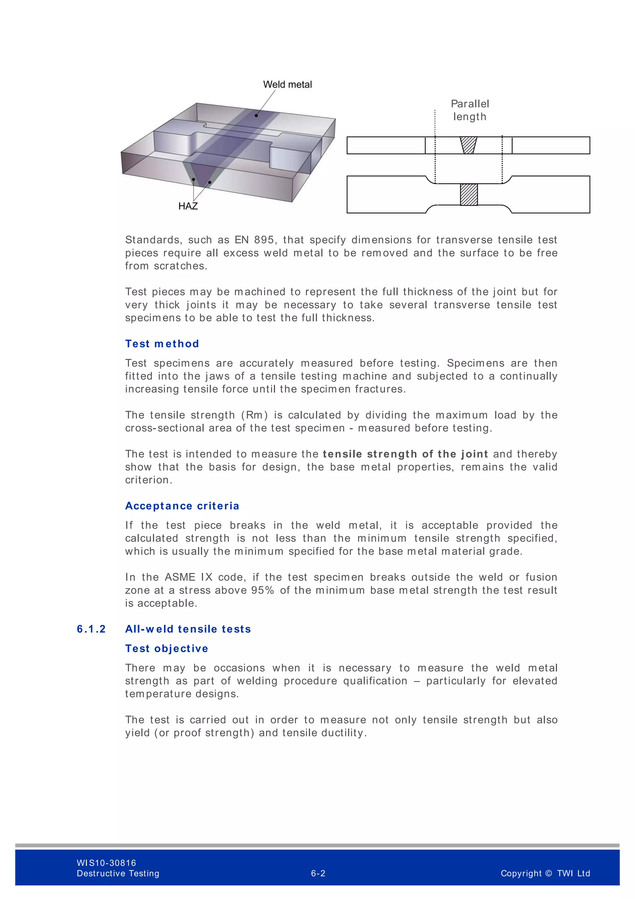 Standards, such as EN 895, that specify dimensions for transverse tensile test
pieces require all excess weld metal to be rem oved and the surface to be free
from scratches.
Test pieces may be machined to represent the full thickness of the joint but for
very thick joints it may be necessary to take several transverse tensile test
specimens to be able to test the full thickness.
Test m ethod
Test specimens are accurately measured before testing. Specimens are then
fitted into the jaws of a tensile testing machine and subjected to a continually
increasing tensile force until the specimen fractures.
The tensile strength (Rm) is calculated by dividing the maximum load by the
cross-sectional area of the test specimen - m easured before testing.
The test is intended to measure the tensile strength of the joint and thereby
show that the basis for design, the base metal properties, rem ains the valid
criterion.
Acceptance criteria
If the test piece breaks in the weld metal, it is acceptable provided the
calculated strength is not less than the minimum tensile strength specified,
which is usually the minimum specified for the base m etal material grade.
In the ASME IX code, if the test specimen breaks outside the weld or fusion
zone at a stress above 95% of the minimum base m etal strength the test result
is acceptable.
6 .1 .2 All-w eld tensile tests
Test objective
There m ay be occasions when it is necessary to m easure the weld metal
strength as part of welding procedure qualification – particularly for elevated
temperature designs.
The test is carried out in order to m easure not only tensile strength but also
yield (or proof strength) and tensile ductility.
Parallel
length
WI S10-30816
Destructive Testing 6-2 Copyright © TWI Ltd
 
