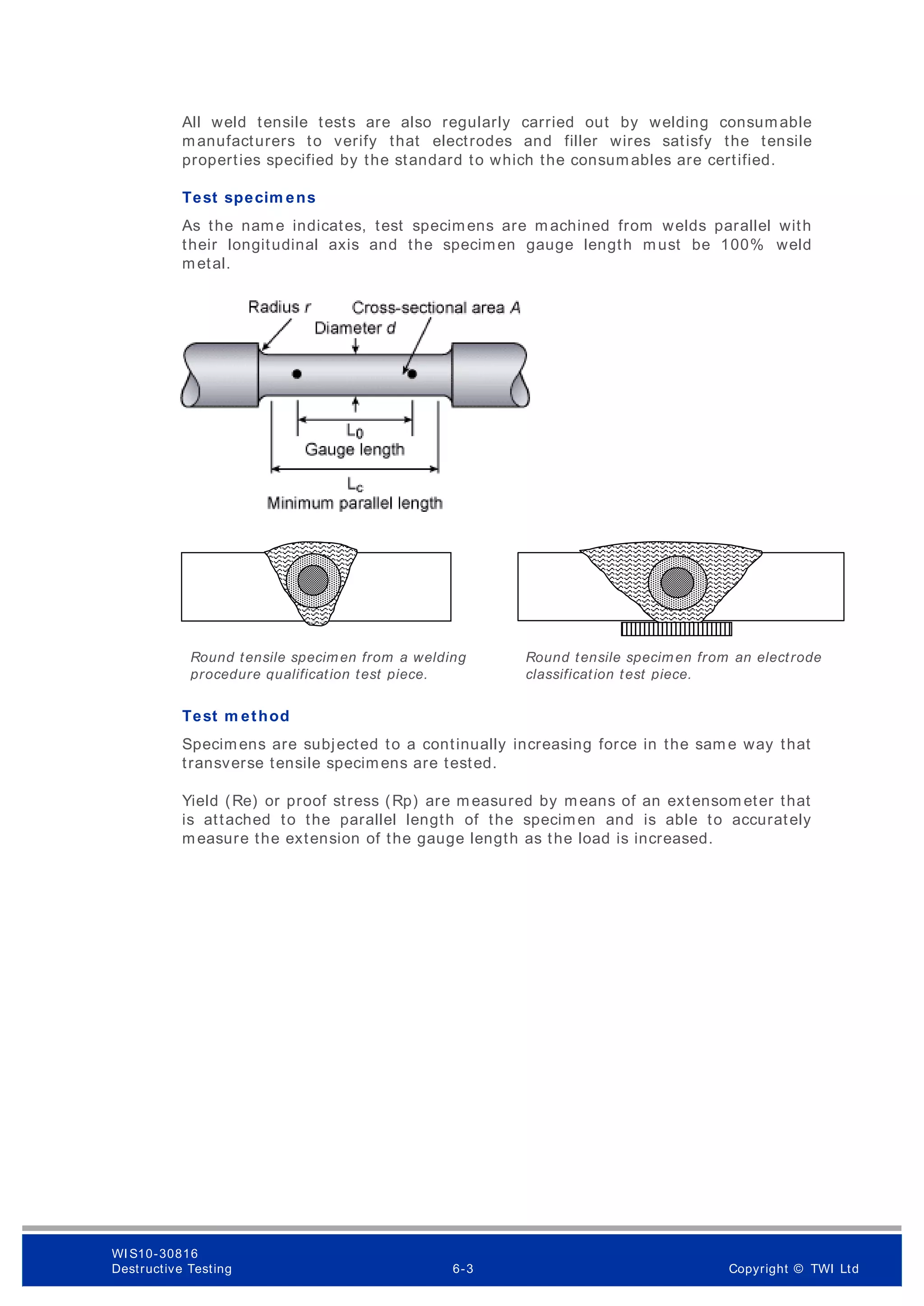 All weld tensile tests are also regularly carried out by welding consumable
manufacturers to verify that electrodes and filler wires satisfy the tensile
properties specified by the standard to which the consumables are certified.
Test specim ens
As the name indicates, test specimens are m achined from welds parallel with
their longitudinal axis and the specimen gauge length must be 100% weld
metal.
Test m ethod
Specimens are subjected to a continually increasing force in the sam e way that
transverse tensile specimens are tested.
Yield (Re) or proof stress (Rp) are m easured by means of an extensom eter that
is attached to the parallel length of the specimen and is able to accurately
measure the extension of the gauge length as the load is increased.
Round tensile specimen from a welding
procedure qualification test piece.
Round tensile specimen from an electrode
classification test piece.
WI S10-30816
Destructive Testing 6-3 Copyright © TWI Ltd
 