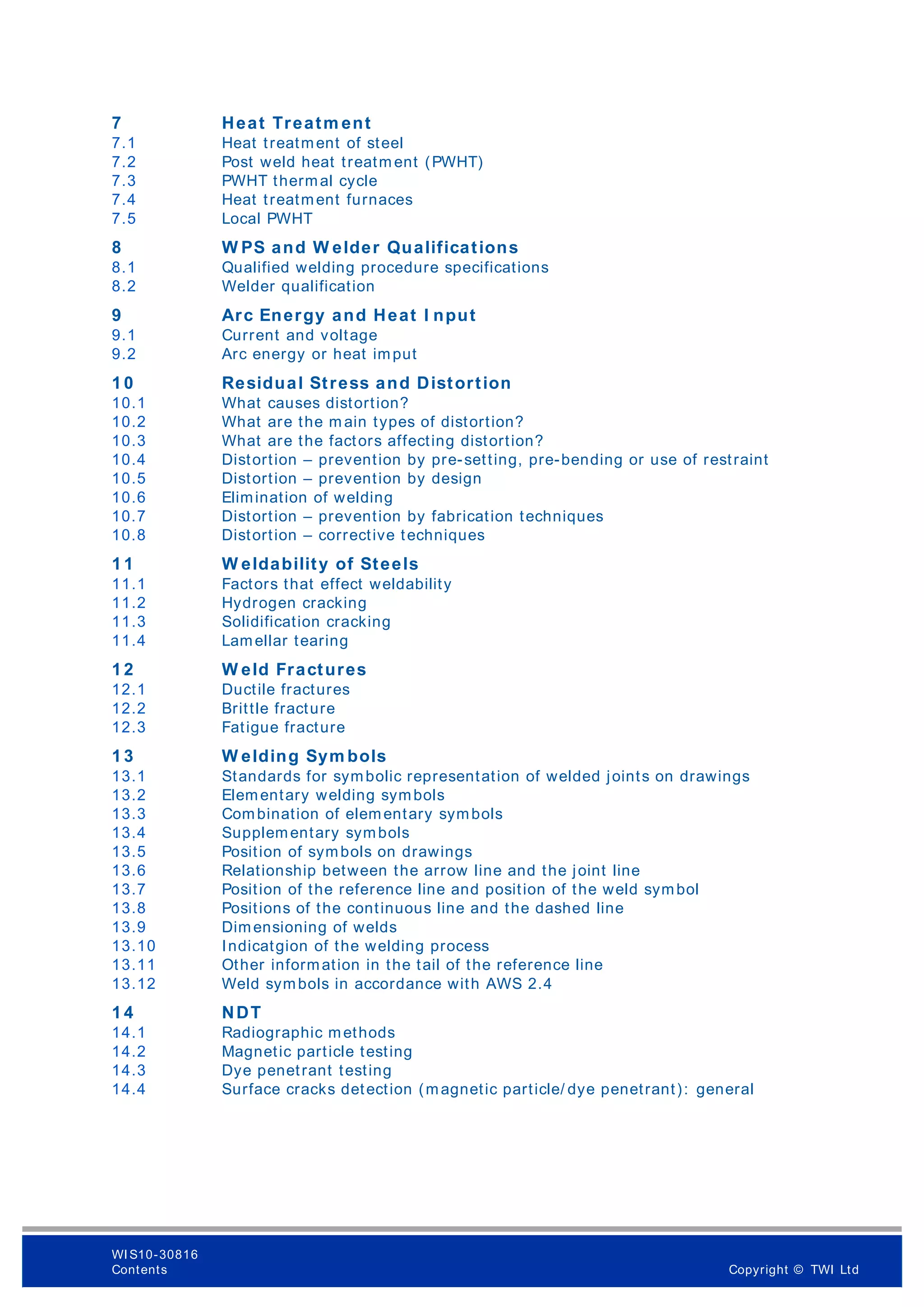 7 Heat Treatm ent
7.1 Heat treatment of steel
7.2 Post weld heat treatm ent (PWHT)
7.3 PWHT thermal cycle
7.4 Heat treatment furnaces
7.5 Local PWHT
8 W PS and W elder Qualifications
8.1 Qualified welding procedure specifications
8.2 Welder qualification
9 Arc Energy and Heat I nput
9.1 Current and voltage
9.2 Arc energy or heat imput
1 0 Residual Stress and Distortion
10.1 What causes distortion?
10.2 What are the m ain types of distortion?
10.3 What are the factors affecting distortion?
10.4 Distortion – prevention by pre-setting, pre-bending or use of restraint
10.5 Distortion – prevention by design
10.6 Elimination of welding
10.7 Distortion – prevention by fabrication techniques
10.8 Distortion – corrective techniques
1 1 W eldability of Steels
11.1 Factors that effect weldability
11.2 Hydrogen cracking
11.3 Solidification cracking
11.4 Lamellar tearing
1 2 W eld Fractures
12.1 Ductile fractures
12.2 Brittle fracture
12.3 Fatigue fracture
1 3 W elding Sym bols
13.1 Standards for symbolic representation of welded joints on drawings
13.2 Elementary welding symbols
13.3 Combination of elementary symbols
13.4 Supplementary symbols
13.5 Position of symbols on drawings
13.6 Relationship between the arrow line and the joint line
13.7 Position of the reference line and position of the weld symbol
13.8 Positions of the continuous line and the dashed line
13.9 Dimensioning of welds
13.10 Indicatgion of the welding process
13.11 Other information in the tail of the reference line
13.12 Weld symbols in accordance with AWS 2.4
1 4 NDT
14.1 Radiographic methods
14.2 Magnetic particle testing
14.3 Dye penetrant testing
14.4 Surface cracks detection (magnetic particle/ dye penetrant): general
WI S10-30816
Contents Copyright © TWI Ltd
 