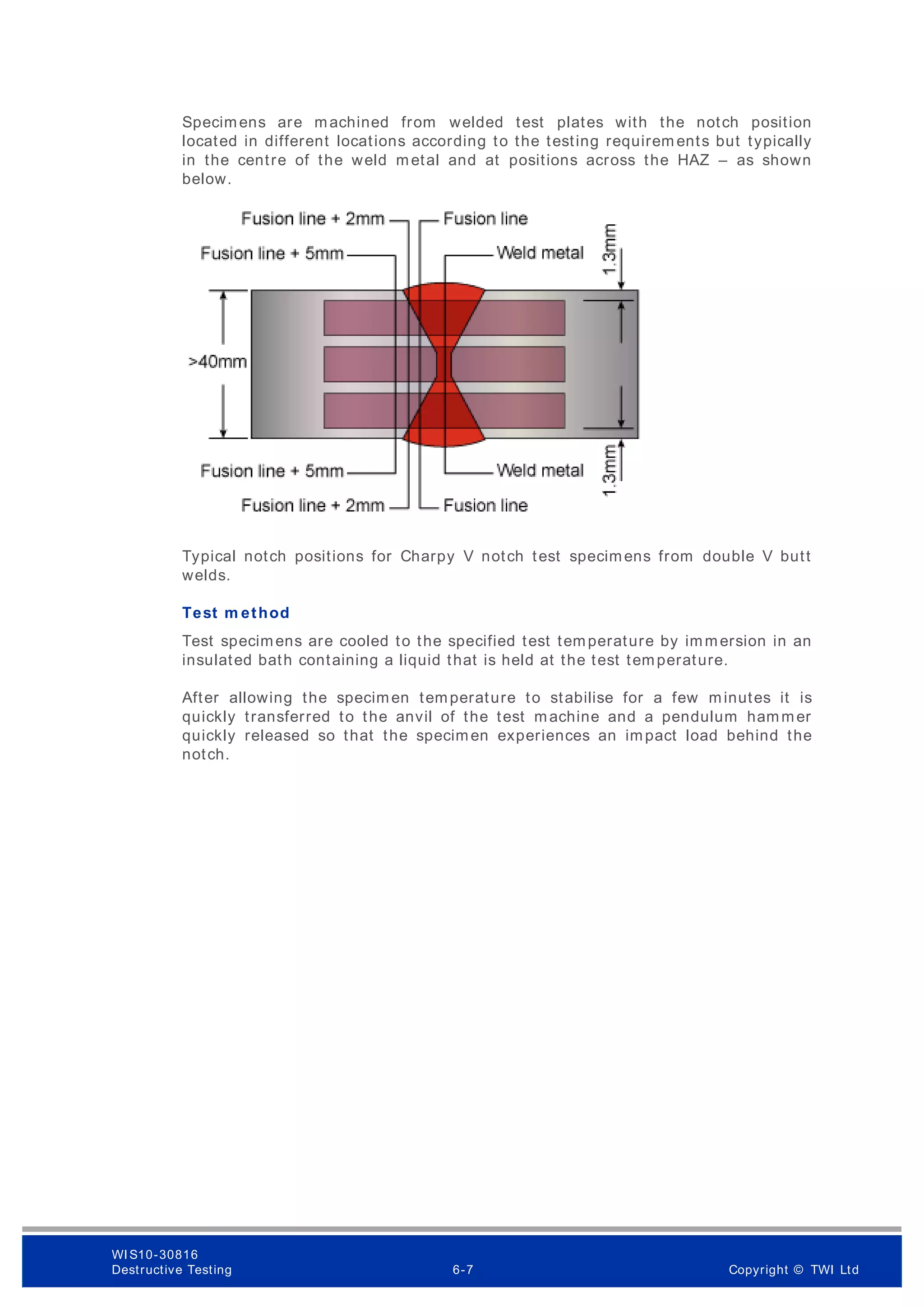 Specimens are machined from welded test plates with the notch position
located in different locations according to the testing requirem ents but typically
in the centre of the weld metal and at positions across the HAZ – as shown
below.
Typical notch positions for Charpy V notch test specimens from double V butt
welds.
Test m ethod
Test specimens are cooled to the specified test temperature by immersion in an
insulated bath containing a liquid that is held at the test temperature.
After allowing the specimen temperature to stabilise for a few minutes it is
quickly transferred to the anvil of the test machine and a pendulum hammer
quickly released so that the specimen experiences an impact load behind the
notch.
WI S10-30816
Destructive Testing 6-7 Copyright © TWI Ltd
 