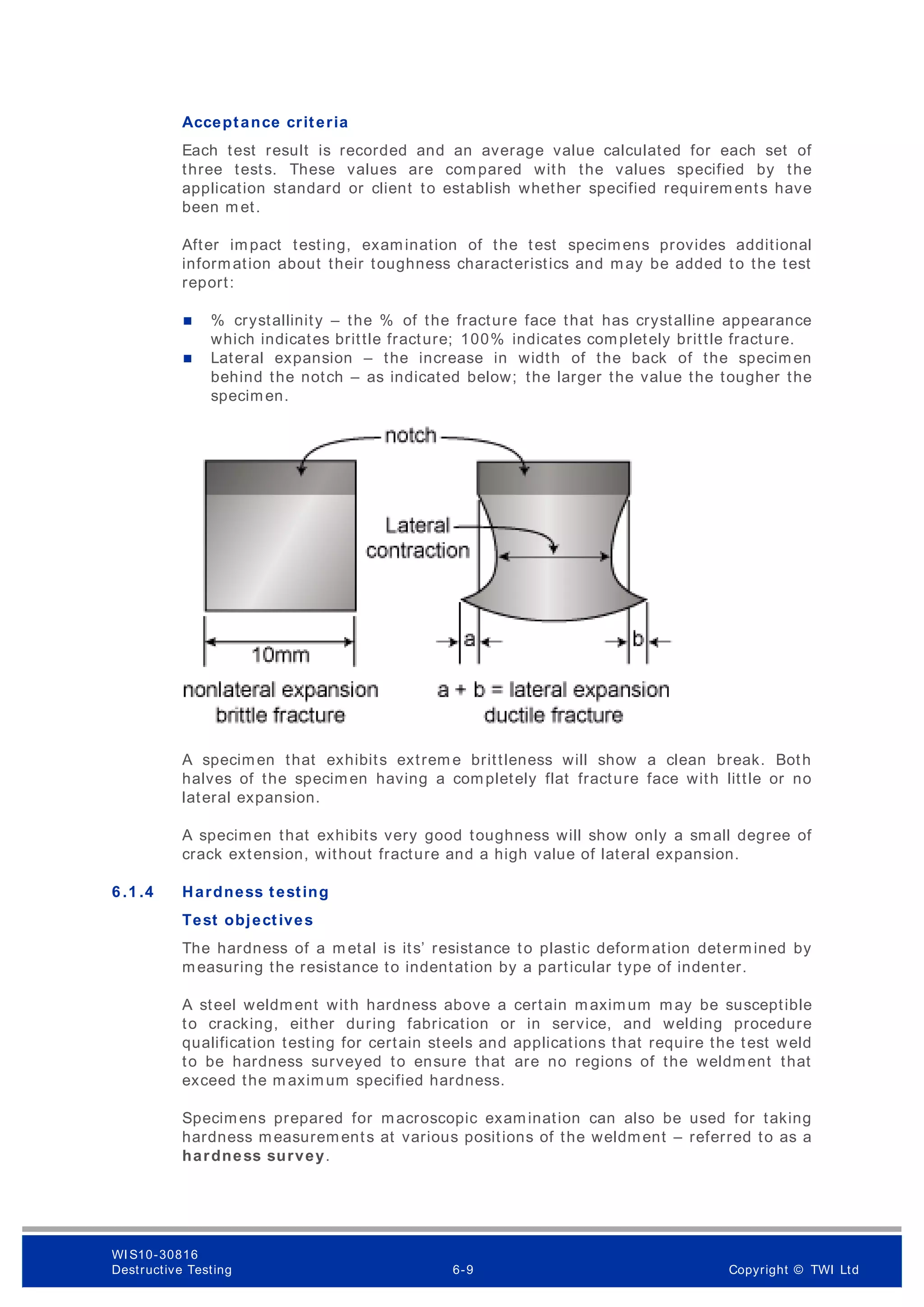 Acceptance criteria
Each test result is recorded and an average value calculated for each set of
three tests. These values are compared with the values specified by the
application standard or client to establish whether specified requirem ents have
been m et.
After impact testing, examination of the test specimens provides additional
information about their toughness characteristics and may be added to the test
report:
 % crystallinity – the % of the fracture face that has crystalline appearance
which indicates brittle fracture; 100% indicates completely brittle fracture.
 Lateral expansion – the increase in width of the back of the specimen
behind the notch – as indicated below; the larger the value the tougher the
specimen.
A specimen that exhibits extrem e brittleness will show a clean break. Both
halves of the specimen having a completely flat fracture face with little or no
lateral expansion.
A specimen that exhibits very good toughness will show only a small degree of
crack extension, without fracture and a high value of lateral expansion.
6 .1 .4 Hardness testing
Test objectives
The hardness of a m etal is its’ resistance to plastic deformation determined by
measuring the resistance to indentation by a particular type of indenter.
A steel weldment with hardness above a certain maximum may be susceptible
to cracking, either during fabrication or in service, and welding procedure
qualification testing for certain steels and applications that require the test weld
to be hardness surveyed to ensure that are no regions of the weldment that
exceed the m aximum specified hardness.
Specimens prepared for macroscopic examination can also be used for taking
hardness measurements at various positions of the weldment – referred to as a
hardness survey.
WI S10-30816
Destructive Testing 6-9 Copyright © TWI Ltd
 