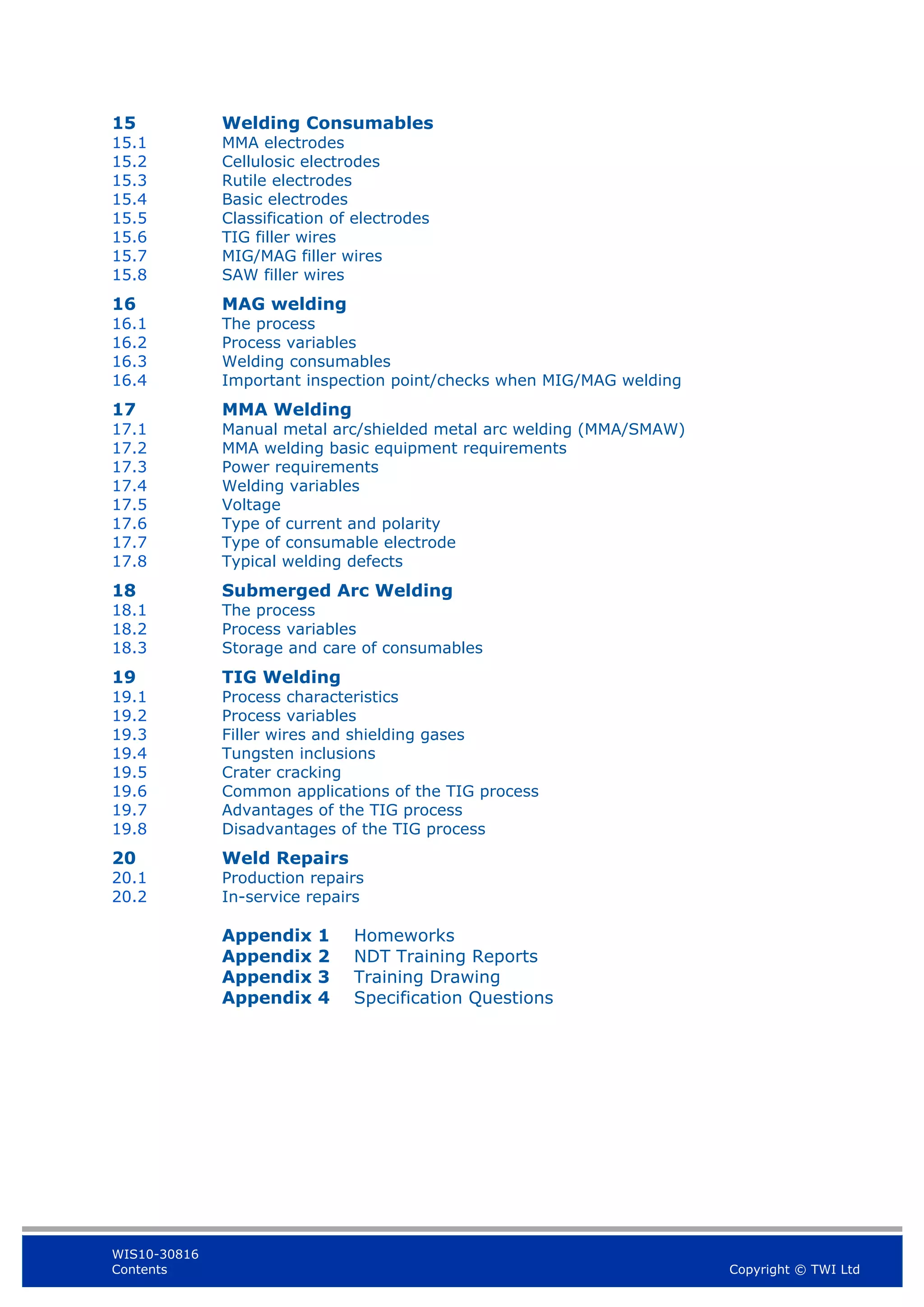 WIS10-30816
Contents Copyright © TWI Ltd
15 Welding Consumables
15.1 MMA electrodes
15.2 Cellulosic electrodes
15.3 Rutile electrodes
15.4 Basic electrodes
15.5 Classification of electrodes
15.6 TIG filler wires
15.7 MIG/MAG filler wires
15.8 SAW filler wires
16 MAG welding
16.1 The process
16.2 Process variables
16.3 Welding consumables
16.4 Important inspection point/checks when MIG/MAG welding
17 MMA Welding
17.1 Manual metal arc/shielded metal arc welding (MMA/SMAW)
17.2 MMA welding basic equipment requirements
17.3 Power requirements
17.4 Welding variables
17.5 Voltage
17.6 Type of current and polarity
17.7 Type of consumable electrode
17.8 Typical welding defects
18 Submerged Arc Welding
18.1 The process
18.2 Process variables
18.3 Storage and care of consumables
19 TIG Welding
19.1 Process characteristics
19.2 Process variables
19.3 Filler wires and shielding gases
19.4 Tungsten inclusions
19.5 Crater cracking
19.6 Common applications of the TIG process
19.7 Advantages of the TIG process
19.8 Disadvantages of the TIG process
20 Weld Repairs
20.1 Production repairs
20.2 In-service repairs
Appendix 1 Homeworks
Appendix 2 NDT Training Reports
Appendix 3 Training Drawing
Appendix 4 Specification Questions
 