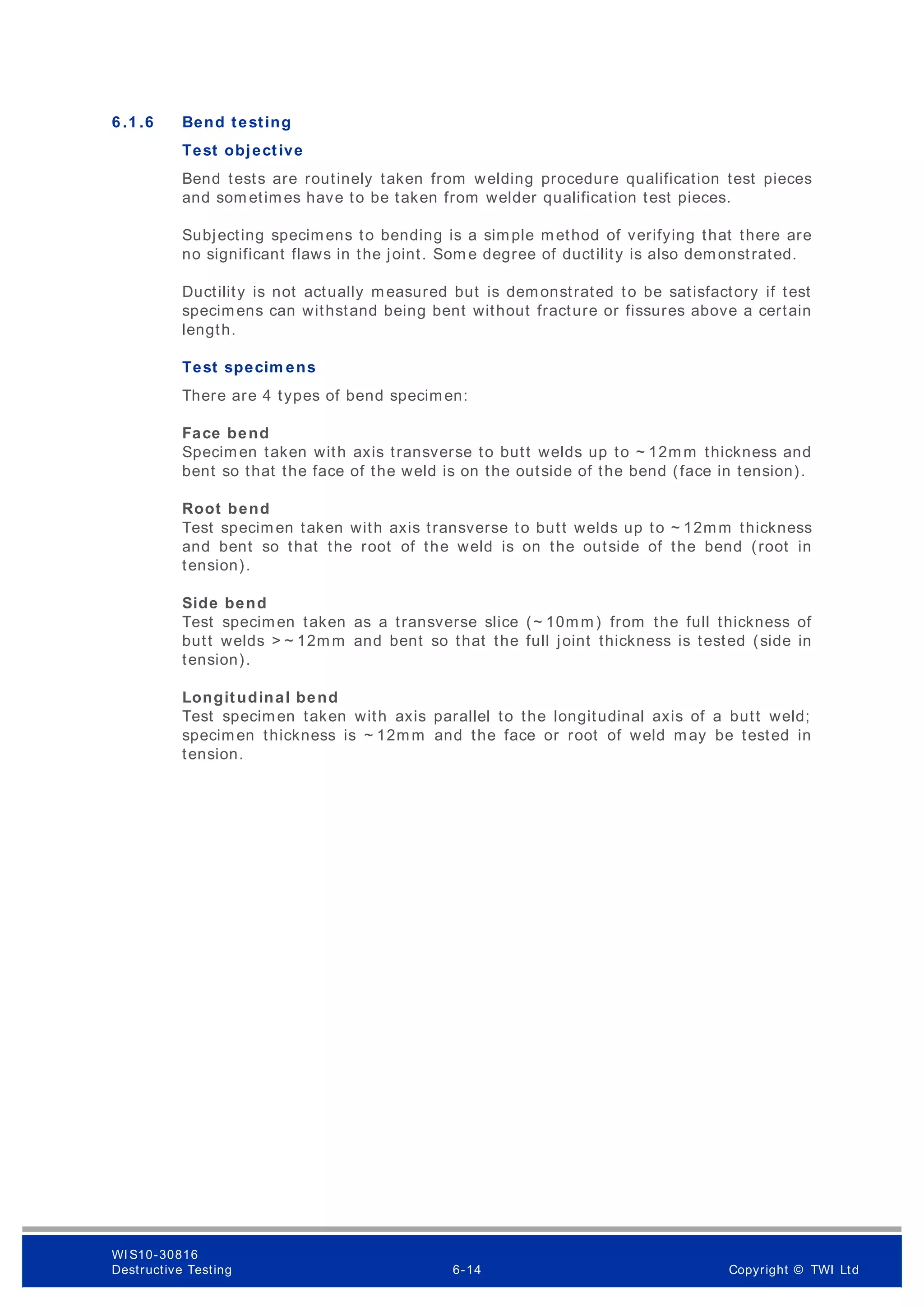 6 .1 .6 Bend testing
Test objective
Bend tests are routinely taken from welding procedure qualification test pieces
and som etimes have to be taken from welder qualification test pieces.
Subjecting specimens to bending is a simple method of verifying that there are
no significant flaws in the joint. Som e degree of ductility is also demonstrated.
Ductility is not actually measured but is demonstrated to be satisfactory if test
specimens can withstand being bent without fracture or fissures above a certain
length.
Test specim ens
There are 4 types of bend specimen:
Face bend
Specimen taken with axis transverse to butt welds up to ~ 12mm thickness and
bent so that the face of the weld is on the outside of the bend (face in tension).
Root bend
Test specimen taken with axis transverse to butt welds up to ~ 12mm thickness
and bent so that the root of the weld is on the outside of the bend (root in
tension).
Side bend
Test specimen taken as a transverse slice (~ 10mm) from the full thickness of
butt welds > ~ 12mm and bent so that the full joint thickness is tested (side in
tension).
Longitudinal bend
Test specimen taken with axis parallel to the longitudinal axis of a butt weld;
specimen thickness is ~ 12mm and the face or root of weld may be tested in
tension.
WI S10-30816
Destructive Testing 6-14 Copyright © TWI Ltd
 