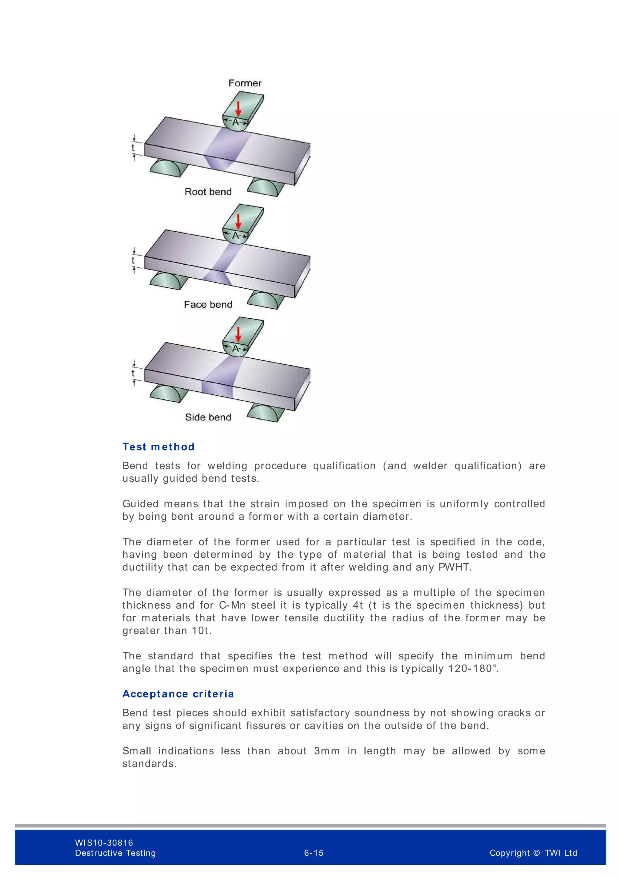 Test m ethod
Bend tests for welding procedure qualification (and welder qualification) are
usually guided bend tests.
Guided means that the strain imposed on the specimen is uniformly controlled
by being bent around a former with a certain diameter.
The diameter of the former used for a particular test is specified in the code,
having been determined by the type of material that is being tested and the
ductility that can be expected from it after welding and any PWHT.
The diameter of the former is usually expressed as a multiple of the specimen
thickness and for C-Mn steel it is typically 4t (t is the specimen thickness) but
for materials that have lower tensile ductility the radius of the form er may be
greater than 10t.
The standard that specifies the test method will specify the minimum bend
angle that the specimen must experience and this is typically 120-180°.
Acceptance criteria
Bend test pieces should exhibit satisfactory soundness by not showing cracks or
any signs of significant fissures or cavities on the outside of the bend.
Small indications less than about 3mm in length may be allowed by some
standards.
WI S10-30816
Destructive Testing 6-15 Copyright © TWI Ltd
 