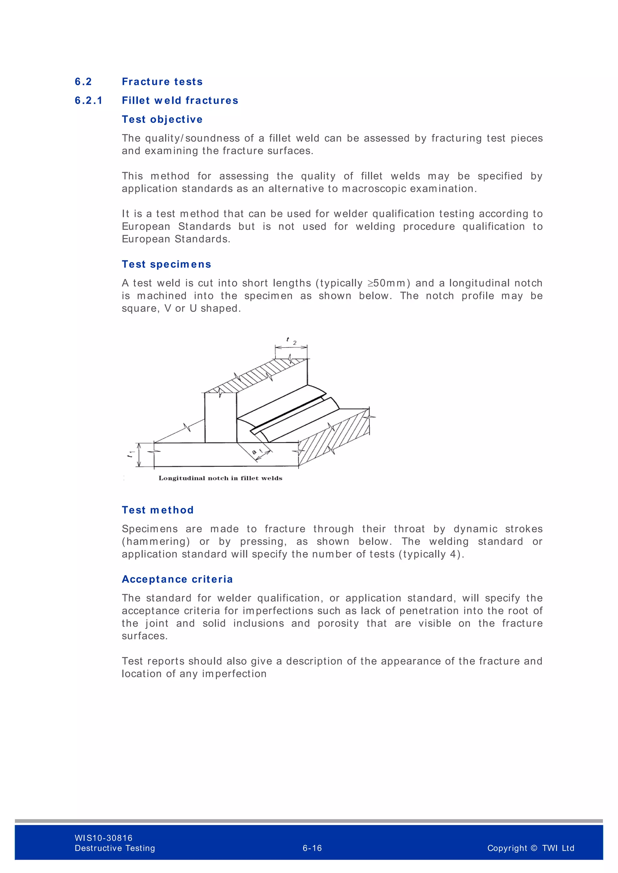 6 .2 Fracture tests
6 .2 .1 Fillet w eld fractures
Test objective
The quality/ soundness of a fillet weld can be assessed by fracturing test pieces
and examining the fracture surfaces.
This method for assessing the quality of fillet welds may be specified by
application standards as an alternative to macroscopic examination.
It is a test m ethod that can be used for welder qualification testing according to
European Standards but is not used for welding procedure qualification to
European Standards.
Test specim ens
A test weld is cut into short lengths (typically 50mm) and a longitudinal notch
is machined into the specimen as shown below. The notch profile may be
square, V or U shaped.
Test m ethod
Specimens are made to fracture through their throat by dynamic strokes
(hammering) or by pressing, as shown below. The welding standard or
application standard will specify the number of tests (typically 4).
Acceptance criteria
The standard for welder qualification, or application standard, will specify the
acceptance criteria for imperfections such as lack of penetration into the root of
the joint and solid inclusions and porosity that are visible on the fracture
surfaces.
Test reports should also give a description of the appearance of the fracture and
location of any imperfection
WI S10-30816
Destructive Testing 6-16 Copyright © TWI Ltd
 