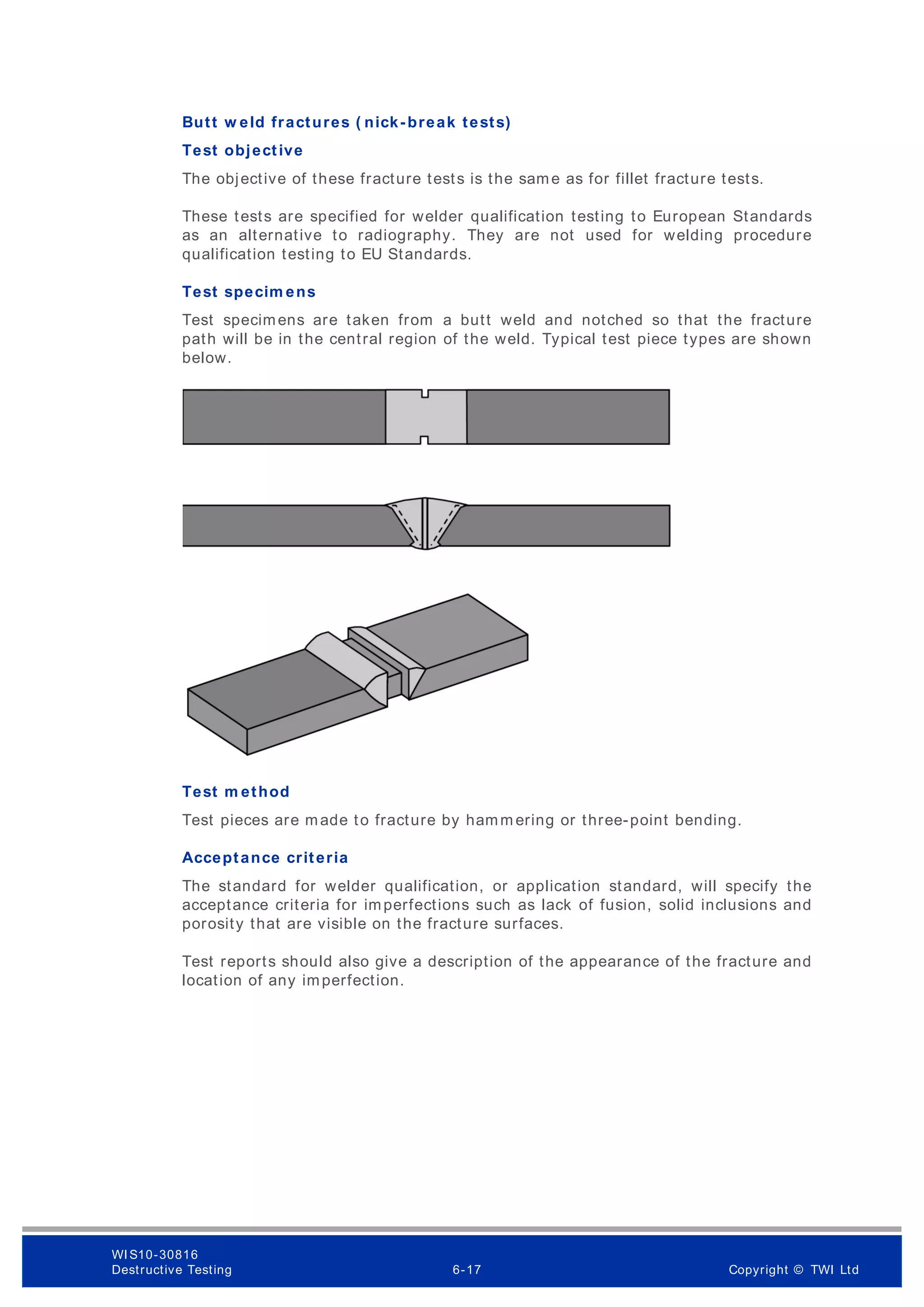 Butt w eld fractures ( nick-break tests)
Test objective
The objective of these fracture tests is the same as for fillet fracture tests.
These tests are specified for welder qualification testing to European Standards
as an alternative to radiography. They are not used for welding procedure
qualification testing to EU Standards.
Test specim ens
Test specimens are taken from a butt weld and notched so that the fracture
path will be in the central region of the weld. Typical test piece types are shown
below.
Test m ethod
Test pieces are made to fracture by hamm ering or three-point bending.
Acceptance criteria
The standard for welder qualification, or application standard, will specify the
acceptance criteria for imperfections such as lack of fusion, solid inclusions and
porosity that are visible on the fracture surfaces.
Test reports should also give a description of the appearance of the fracture and
location of any imperfection.
WI S10-30816
Destructive Testing 6-17 Copyright © TWI Ltd
 