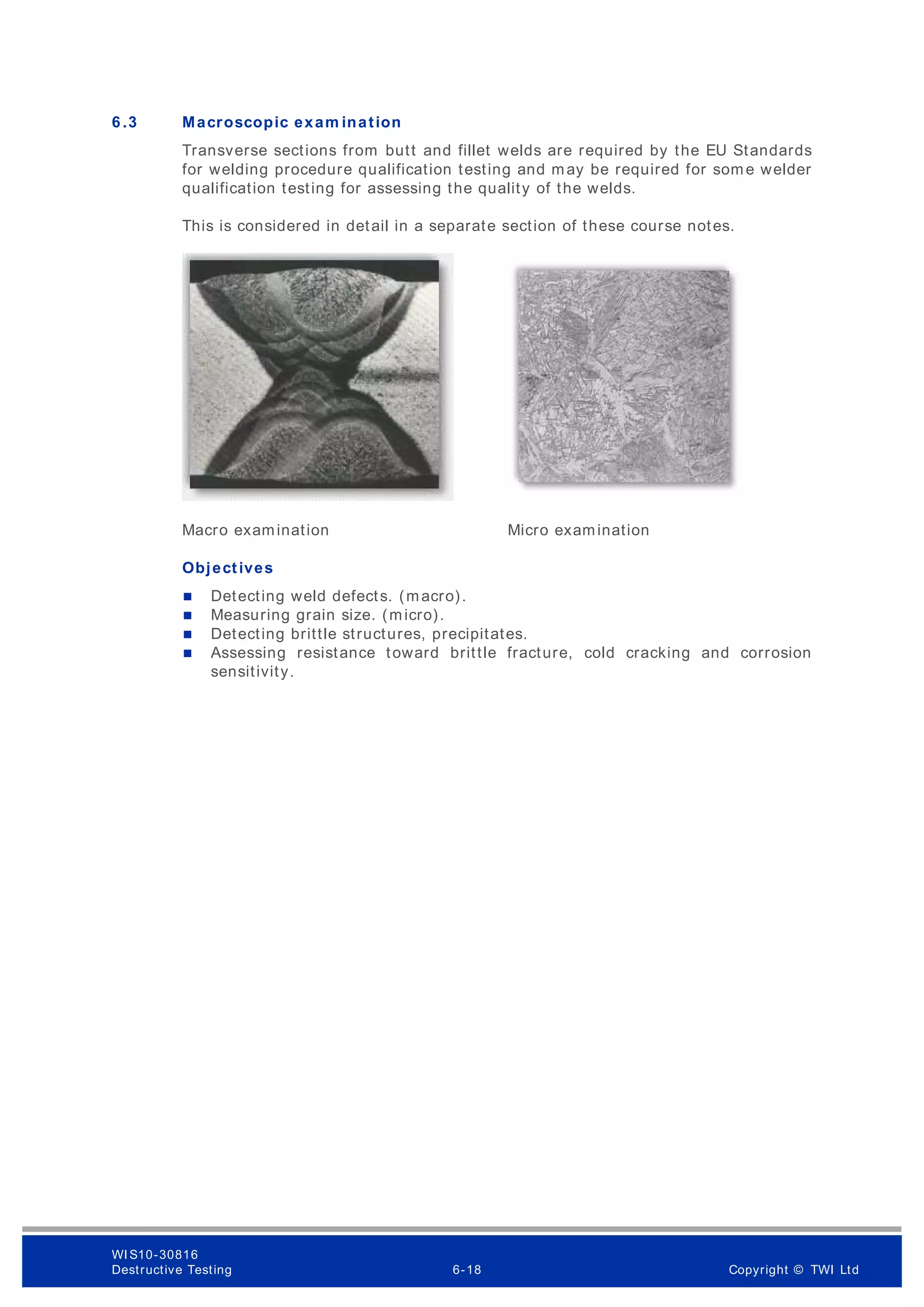 6 .3 Macroscopic exam ination
Transverse sections from butt and fillet welds are required by the EU Standards
for welding procedure qualification testing and may be required for some welder
qualification testing for assessing the quality of the welds.
This is considered in detail in a separate section of these course notes.
Macro examination Micro examination
Objectives
 Detecting weld defects. (macro).
 Measuring grain size. (micro).
 Detecting brittle structures, precipitates.
 Assessing resistance toward brittle fracture, cold cracking and corrosion
sensitivity.
WI S10-30816
Destructive Testing 6-18 Copyright © TWI Ltd
 