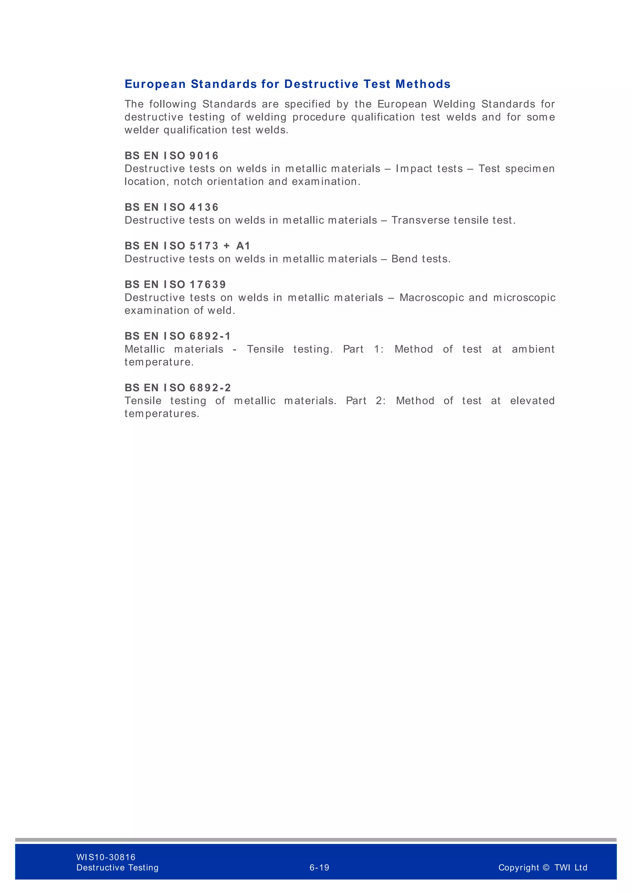 European Standards for Destructive Test Methods
The following Standards are specified by the European Welding Standards for
destructive testing of welding procedure qualification test welds and for som e
welder qualification test welds.
BS EN I SO 9 0 1 6
Destructive tests on welds in metallic materials – Impact tests – Test specimen
location, notch orientation and examination.
BS EN I SO 4 1 3 6
Destructive tests on welds in metallic materials – Transverse tensile test.
BS EN I SO 5 1 7 3 + A1
Destructive tests on welds in metallic materials – Bend tests.
BS EN I SO 1 7 6 3 9
Destructive tests on welds in metallic materials – Macroscopic and microscopic
examination of weld.
BS EN I SO 6 8 9 2 -1
Metallic materials - Tensile testing. Part 1: Method of test at ambient
temperature.
BS EN I SO 6 8 9 2 -2
Tensile testing of metallic materials. Part 2: Method of test at elevated
temperatures.
WI S10-30816
Destructive Testing 6-19 Copyright © TWI Ltd
 