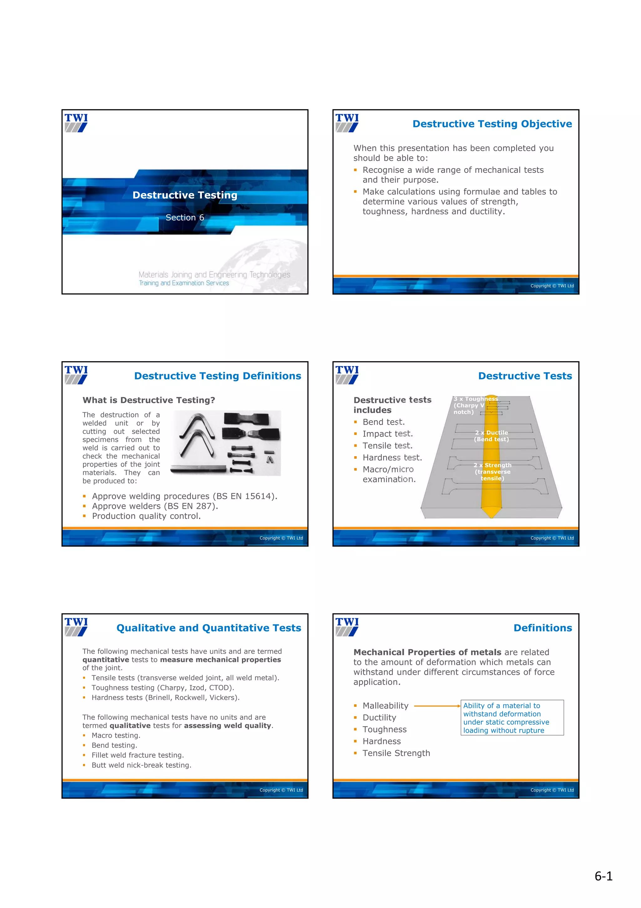 6‐1
Copyright © TWI Ltd
Section 6
Destructive Testing
Copyright © TWI Ltd
When this presentation has been completed you
should be able to:
 Recognise a wide range of mechanical tests
and their purpose.
 Make calculations using formulae and tables to
determine various values of strength,
toughness, hardness and ductility.
Destructive Testing Objective
Copyright © TWI Ltd
The destruction of a
welded unit or by
cutting out selected
specimens from the
weld is carried out to
check the mechanical
properties of the joint
materials. They can
be produced to:
What is Destructive Testing?
Destructive Testing Definitions
 Approve welding procedures (BS EN 15614).
 Approve welders (BS EN 287).
 Production quality control.
Copyright © TWI Ltd
Destructive tests
includes
 Bend test.
 Impact test.
 Tensile test.
 Hardness test.
 Macro/micro
examination.
Destructive Tests
2 x Strength
(transverse
tensile)
2 x Ductile
(Bend test)
3 x Toughness
(Charpy V
notch)
Copyright © TWI Ltd
The following mechanical tests have units and are termed
quantitative tests to measure mechanical properties
of the joint.
 Tensile tests (transverse welded joint, all weld metal).
 Toughness testing (Charpy, Izod, CTOD).
 Hardness tests (Brinell, Rockwell, Vickers).
The following mechanical tests have no units and are
termed qualitative tests for assessing weld quality.
 Macro testing.
 Bend testing.
 Fillet weld fracture testing.
 Butt weld nick-break testing.
Qualitative and Quantitative Tests
Copyright © TWI Ltd
Mechanical Properties of metals are related
to the amount of deformation which metals can
withstand under different circumstances of force
application.
 Malleability
 Ductility
 Toughness
 Hardness
 Tensile Strength
Ability of a material to
withstand deformation
under static compressive
loading without rupture
Definitions
 