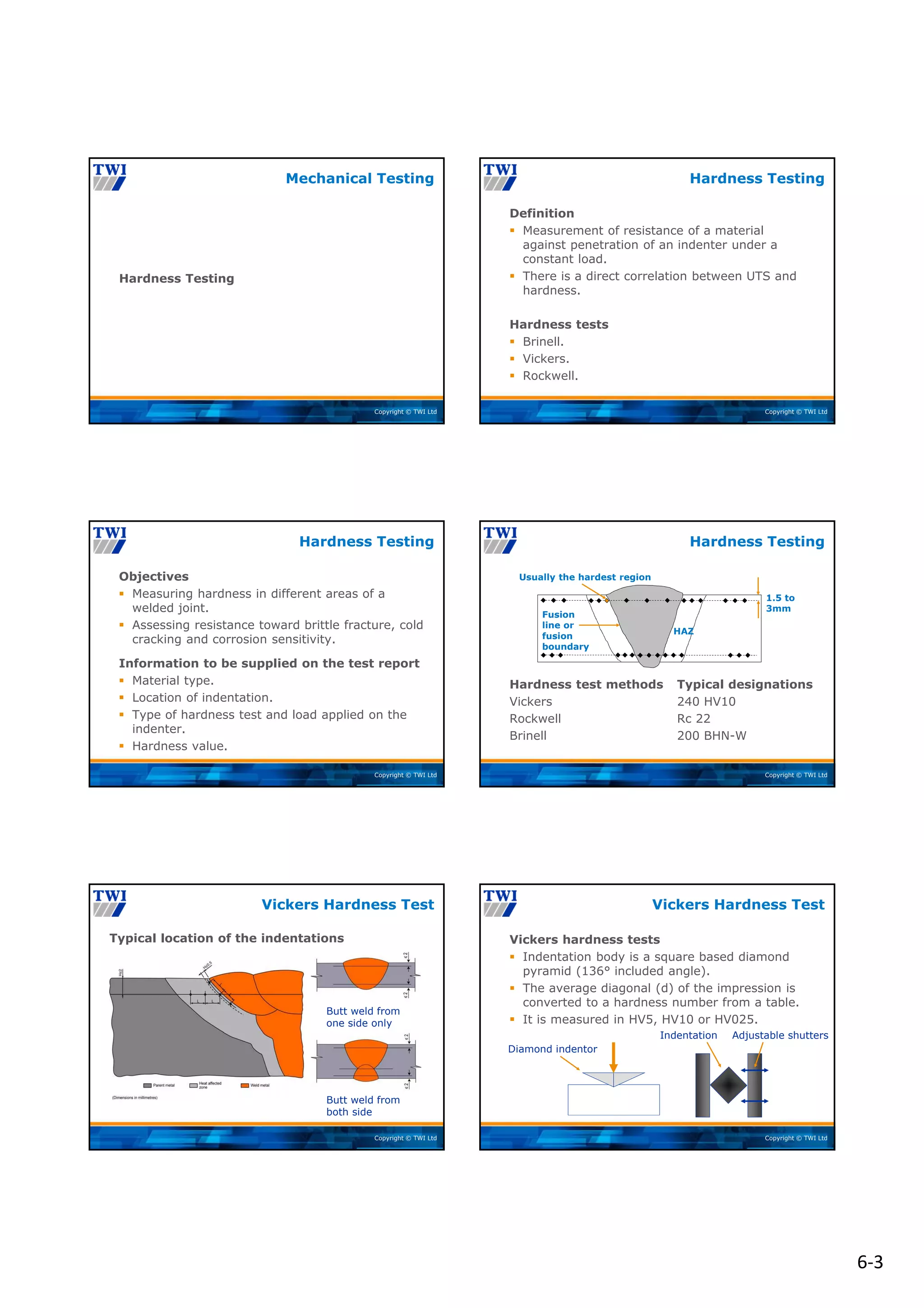 6‐3
Copyright © TWI Ltd
Hardness Testing
Mechanical Testing
Copyright © TWI Ltd
Definition
 Measurement of resistance of a material
against penetration of an indenter under a
constant load.
 There is a direct correlation between UTS and
hardness.
Hardness tests
 Brinell.
 Vickers.
 Rockwell.
Hardness Testing
Copyright © TWI Ltd
Objectives
 Measuring hardness in different areas of a
welded joint.
 Assessing resistance toward brittle fracture, cold
cracking and corrosion sensitivity.
Information to be supplied on the test report
 Material type.
 Location of indentation.
 Type of hardness test and load applied on the
indenter.
 Hardness value.
Hardness Testing
Copyright © TWI Ltd
Hardness test methods Typical designations
Vickers 240 HV10
Rockwell Rc 22
Brinell 200 BHN-W
Hardness Testing
Usually the hardest region
1.5 to
3mm
HAZ
Fusion
line or
fusion
boundary
Copyright © TWI Ltd
Typical location of the indentations
Vickers Hardness Test
Butt weld from
one side only
Butt weld from
both side
Copyright © TWI Ltd
Vickers hardness tests
 Indentation body is a square based diamond
pyramid (136° included angle).
 The average diagonal (d) of the impression is
converted to a hardness number from a table.
 It is measured in HV5, HV10 or HV025.
Vickers Hardness Test
Diamond indentor
Adjustable shutters
Indentation
 