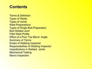 Contents

Terms & Definition
Types of Welds
Types of Joints
Weld Preparations
Types of Single Butt Preparation
Butt Welded Joint
Fillet Weld Profile
Effect of a Poor Toe Blend Angle
Summary of Terms
Duties of Welding Inspector
Responsibilities of Welding Inspector
Imperfections in Welded Joints
Mechanical Testing
Macro Inspection
 