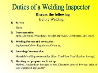 Discuss the following
                        Before Welding:
1) Safety:
    Rules.
2) Documentation:
   Spec. Drawings. Procedures. Welder approvals. Certificates. Mill sheets

3) Welding Process and accessories:
   Equipment,Cables, Regulators, Ovens etc

4) Incoming Consumables:
    Materials/welding consumables (Size. Condition. Specification. Storage)
5) Marking out preparation & set up:
   Method. Angles/Root face/gap values. Distortion control. Pre-heat prior to
   tack welding if applicable*
 