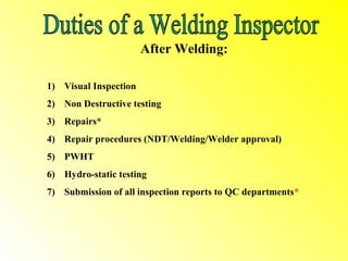 After Welding:

1) Visual Inspection
2) Non Destructive testing
3) Repairs*
4) Repair procedures (NDT/Welding/Welder approval)
5) PWHT
6) Hydro-static testing
7) Submission of all inspection reports to QC departments*
 