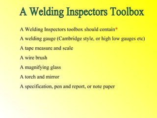 A Welding Inspectors toolbox should contain*
A welding gauge (Cambridge style, or high low gauges etc)
A tape measure and scale
A wire brush
A magnifying glass
A torch and mirror
A specification, pen and report, or note paper
 