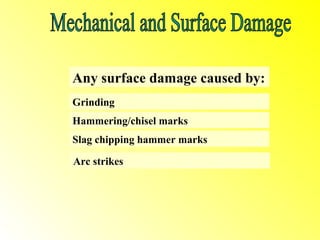 Any surface damage caused by:
Grinding
Hammering/chisel marks
Slag chipping hammer marks

Arc strikes
 