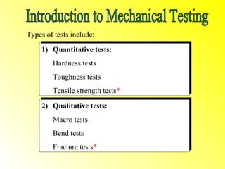 Types of tests include:
      1) Quantitative tests:
     1) Quantitative tests:
        Hardness tests
        Hardness tests
        Toughness tests
        Toughness tests
        Tensile strength tests*
        Tensile strength tests*
      2) Qualitative tests:
     2) Qualitative tests:
        Macro tests
        Macro tests
        Bend tests
        Bend tests
        Fracture tests*
        Fracture tests*
 